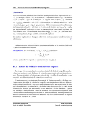 4.5.1 Cálculo del residuo de una función en un punto                                           172


Demostración.

(a)⇒(b) Razonamos por reducción al absurdo. Supongamos que hay algún entorno de a,
D(a, r) ⊂ Ω tal que f D(a, r){a} no es denso en C. Entonces existen w∈C y ρ > 0 tales que
D(w, ρ) ∩ f D(a, r)  {a} = Ø. Es decir | f (z) − w| ρ para todo z ∈ D(a, r)  {a}. Deﬁnimos
            1
g(z) =            para todo z ∈ D(a, r)  {a}. Evidentemente, g es holomorfa en D(a, r)  {a} y
        f (z) − w
está acotada, pues |g(z)| 1/ρ, lo que, en virtud del teorema de extensión de Riemann,
implica que existe l´m g(z) = α. Si fuera α = 0 entonces deducimos que l´mz→a f (z) = ∞ lo,
                      ı                                                    ı
                    z→a
que según sabemos, implica que f tienen un polo en a lo que contradice la hipótesis. Por
tanto debe ser α = 0. Pero en tal caso deducimos que l´m f (z) = w + 1/α, y, en consecuen-
                                                      ı
                                                                  z→a
cia, f sería regular en a lo que también contradice la hipótesis.

(b)⇒(a) Esta implicación es clara pues la hipótesis implica que f no tiene límite ﬁnito ni
inﬁnito en a.



   De los coeﬁcientes del desarrollo de Laurent de una función en un punto el coeﬁciente
c−1 tiene una importancia especial.

4.31 Deﬁnición. Sea Ω un abierto, a ∈ Ω y f ∈ H (Ω  {a}). El número

                                             1
                                    c−1 =                   f (z) dz
                                            2π i
                                                   C(a,ρ)

se llama residuo de f en el punto a y lo notaremos por Res( f (z), a).



4.5.1. Cálculo del residuo de una función en un punto

   Puesto que el teorema de Cauchy permite reducir el cálculo de la integral de una fun-
ción en un camino cerrado al cálculo de varias integrales en circunferencias, es impor-
tante disponer de algún método que permita calcular el residuo de una función en un
punto sin necesidad de calcular la integral correspondiente.

    Al igual que ocurre con los desarrollos en serie de Taylor, que pueden calcularse mu-
chas veces sin necesidad de calcular las integrales que nos dan los coeﬁcientes del desa-
rrollo, con los desarrollos de Laurent sucede lo mismo: con frecuencia podemos calcular-
los de forma indirecta sin necesidad de calcular las integrales que nos dan los coeﬁcientes
del desarrollo. Siempre que podamos hacer esto podremos calcular el residuo c−1 y con
ello la integral correspondiente. De hecho, este es el único procedimiento general para
calcular el residuo en una singularidad esencial. Afortunadamente, para los polos hay un
método sistemático de calcular no sólo el residuo sino todos los coeﬁcientes de la parte
principal del desarrollo de Laurent.



Universidad de Granada                                                            Prof. Javier Pérez
Dpto. de Análisis Matemático                                            Curso de variable compleja
 