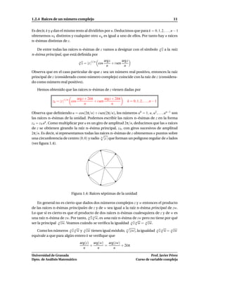 1.2.4 Raíces de un número complejo                                                                          11


Es decir, k y q dan el mismo resto al dividirlos por n. Deducimos que para k = 0, 1, 2, . . . , n − 1
obtenemos wk distintos y cualquier otro wq es igual a uno de ellos. Por tanto hay n raíces
n–ésimas distintas de z.
                                                                                                  √
   De entre todas las raíces n–ésimas de z vamos a designar con el símbolo                        n z a la raíz

n-ésima principal, que está deﬁnida por
                                  √                 argz         arg z
                                  n
                                    z = |z |1/n cos      + i sen
                                                      n            n
Observa que en el caso particular de que z sea un número real positivo, entonces la raíz
principal de z (considerado como número complejo) coincide con la raíz de z (considera-
do como número real positivo).

   Hemos obtenido que las raíces n–ésimas de z vienen dadas por

                                 arg z + 2kπ         arg z + 2kπ
              zk = |z |1/n cos               + i sen                 k = 0, 1, 2, . . . , n − 1
                                       n                   n

Observa que deﬁniendo u = cos(2π/n) + i sen(2π/n), los números u0 = 1, u, u2 , . . . , un−1 son
las raíces n–ésimas de la unidad. Podemos escribir las raíces n–ésimas de z en la forma
z k = z 0 uk . Como multiplicar por u es un giro de amplitud 2π/n, deducimos que las n raíces
de z se obtienen girando la raíz n–ésima principal, z 0 , con giros sucesivos de amplitud
2π/n. Es decir, si representamos todas las raíces n–ésimas de z obtenemos n puntos sobre
una circunferencia de centro (0, 0) y radio n |z | que forman un polígono regular de n lados
(ver ﬁgura 1.4).




                           Figura 1.4: Raíces séptimas de la unidad

    En general no es cierto que dados dos números complejos z y w entonces el producto
de las raíces n-ésimas principales de z y de w sea igual a la raíz n-ésima principal de zw.
Lo que sí es cierto es que el producto de dos raíces n-ésimas cualesquiera de z y de w es
                                   √ √
una raíz n-ésima de zw. Por tanto, n z n w, es una raíz n-ésima de zw pero no tiene por qué
                 √                                            √ √       √
ser la principal n zw. Veamos cuándo se veriﬁca la igualdad n z n w = n zw.
                        √ √      √                                            √ √      √
    Como los números n z n w y n zw tienen igual módulo, n |zw|, la igualdad n z n w = n zw
equivale a que para algún entero k se veriﬁque que
                                   arg(z) arg(w) arg(zw)
                                         +      =        + 2kπ
                                     n       n      n

Universidad de Granada                                                                Prof. Javier Pérez
Dpto. de Análisis Matemático                                                Curso de variable compleja
 