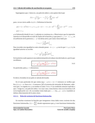 4.5.1 Cálculo del residuo de una función en un punto                                                         173


   Supongamos que f tiene en a un polo de orden k, esto quiere decir que
                                                                   ∞
                                        c−k          c−1
                           f (z) =            + ···+     +              cn (z − a)n
                                     (z − a)k        z−a
                                                                  n=0

para z en un cierto anillo A(a; 0, r). Deﬁnimos la función
                                                                                  ∞
    g(z) = (z − a)k f (z) = c−k + c−k+1(z − a) + · · · + c−1(z − a)k−1 +               cn (z − a)n+k   z=a
                                                                                 n=0
    g(a) = c−k

g es holomorfa donde lo sea f y además es continua en a. Observemos que la expresión
anterior es el desarrollo en serie de Taylor de la función g y que para 0 j k − 1, c−k+ j es
el coeﬁciente de la potencia (z − a) j de dicha serie y por tanto viene dado por:

                                                  1 dj
                                       c−k+ j =            g(z)
                                                  j! d z j        z=a

Para recordar esta igualdad es más cómodo poner −k + j = −q con lo que 1                               q   k y la
igualdad anterior se escribe:

                                                1     dk−q
                                     c−q =                   g(z)
                                             (k − q)! d zk−q           z=a

En la práctica suele aparecer una indeterminación al evaluar esta derivada en a por lo que
escribimos
                                      1         dk−q
                            c−q =           l´m k−q (z − a)k f (z)
                                             ı                                        (4.4)
                                   (k − q)! z→a d z

En particular, para q = 1 obtenemos:

                                          1         dk−1
                               c−1 =            l´m k−1 (z − a)k f (z)
                                                 ı
                                       (k − 1)! z→a d z

Es decir, el residuo en un polo se calcula derivando.

   En el caso particular de que exista l´m(z − a) f (z) = α ∈ C entonces se veriﬁca que
                                        ı
                                                z→a
Res( f (z); a) = α. Pues si α = 0 entonces, por el teorema de extensión de Riemann, sabe-
mos que f es regular en a y su residuo es nulo. Y si α = 0, la condición anterior equivale a
que f tenga en a un polo de orden 1 en cuyo caso, como hemos visto en el teorema 4.26
en la implicación (a)⇒(b), su residuo viene dado por c−1 = l´mz→a (z − a) f (z) (también se
                                                                ı
deduce directamente de lo antes visto).

4.5.1.1.   Polos de cocientes de funciones holomorfas

   En muchas ocasiones la función que integramos viene dada como cociente de dos
                             g(z)
funciones holomorfas f (z) =      donde suponemos que g, h son funciones holomorfas
                             h(z)

Universidad de Granada                                                                     Prof. Javier Pérez
Dpto. de Análisis Matemático                                                     Curso de variable compleja
 