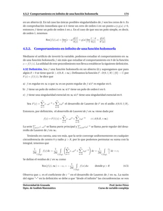 4.5.2 Comportamiento en inﬁnito de una función holomorfa                                                                    174


en un abierto Ω. En tal caso las únicas posibles singularidades de f son los ceros de h. Es
de comprobación inmediata que si h tiene un cero de orden k en un punto a y g(a) = 0,
entonces f tiene un polo de orden k en a. En el caso de que sea un polo simple, es decir,
de orden 1, tenemos
                                                                  g(z)            z−a    g(a)
                         Res( f (z), a) = l´m(z − a)
                                           ı                           = g(a) l´m
                                                                               ı       = ′
                                               z→a                h(z)        z→a h(z)  h (a)

4.5.2. Comportamiento en inﬁnito de una función holomorfa

Mediante el artiﬁcio de invertir la variable, podemos estudiar el comportamiento en ∞
de una función holomorfa f sin más que estudiar el comportamiento en 0 de la función
z → f (1/z). La utilidad de este procedimiento nos lleva a establecer la siguiente deﬁnición.

4.32 Deﬁnición. Sea f una función holomorfa en un abierto Ω y supongamos que para
algún R > 0 se tiene que Ω ⊃ A(0; R, +∞). Deﬁnamos la función F : D(0, 1/R)  {0} → C por
F(z) = f (1/z). Se dice que

a) f es regular en ∞ o que ∞ es un punto regular de f si F es regular en 0.

b) f tiene un polo de orden k en ∞ si F tiene un polo de orden k en 0.

c) f tiene una singularidad esencial en ∞ si F tiene una singularidad esencial en 0.

                   ∞                  ∞
   Sea F(z) =           c−n z−n +          cn zn el desarrollo de Laurent de F en el anillo A(0; 0, 1/R).
                  n=1                n=0

Entonces, por deﬁnición, el desarrollo de Laurent de f en ∞ viene dado por
                                                   ∞                  ∞
                       f (z) = F(1/z) =                c−n z +n
                                                                            cn z−n       z ∈ A(0; R, +∞)
                                               n=1                   n=0

La serie n 1 c−n z n se llama parte principal y                                     −n   se llama parte regular del desa-
                                                                            n 0 cn z
rrollo de Laurent de f en ∞.

    Teniendo en cuenta, una vez más, que la serie converge uniformemente en cualquier
circunferencia de centro 0 y radio ρ > R, por lo que podemos permutar su suma con la
integral, tenemos que
                                                       ∞                    ∞
         1                           1                                                           1             c1
                       f (z) dz =                            c−n z n +          cn z−n   dz =                     dz = c1
        2πi                         2πi                                                         2πi             z
              C(0,ρ)                      C(0,ρ)       n=1                n=0                         C(0,ρ)

Se deﬁne el residuo de f en ∞ como
                                                              1
                   Res( f (z), ∞) = −c1 = −                                 f (w) dw        donde ρ > R                     (4.5)
                                                             2πi
                                                                   C(0,ρ)

Observa que c1 es el coeﬁciente de z−1 en el desarrollo de Laurent de f en ∞. La razón
del signo “–” en la deﬁnición se debe a que “desde el inﬁnito” las circunferencias se ven

Universidad de Granada                                                                                    Prof. Javier Pérez
Dpto. de Análisis Matemático                                                                    Curso de variable compleja
 
