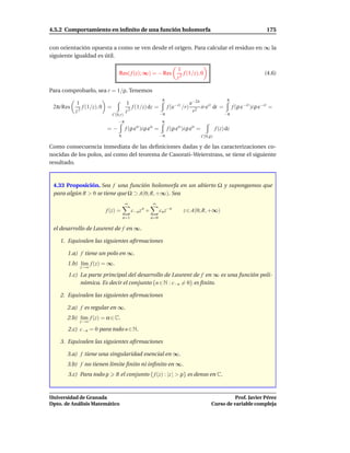 4.5.2 Comportamiento en inﬁnito de una función holomorfa                                                           175


con orientación opuesta a como se ven desde el origen. Para calcular el residuo en ∞ la
siguiente igualdad es útil.

                                                                      1
                                Res( f (z); ∞) = − Res                   f (1/z), 0                               (4.6)
                                                                      z2

Para comprobarlo, sea r = 1/ρ. Tenemos
                                                             π                                        π
           1                          1                          e−2it
 2πi Res      f (1/z), 0 =               f (1/z) dz = f (e−it /r) 2 ir eit dt = f (ρ e−it )i ρ e−it =
           z2                         z2             −π
                                                                  r            −π
                             C(0,r)
                                −π                           π
                        =−            f (ρ eis )i ρ eis =        f (ρ eis )i ρ eis =            f (z) dz
                                π                           −π                         C(0,ρ)

Como consecuencia inmediata de las deﬁniciones dadas y de las caracterizaciones co-
nocidas de los polos, así como del teorema de Casorati–Weierstrass, se tiene el siguiente
resultado.



 4.33 Proposición. Sea f una función holomorfa en un abierto Ω y supongamos que
 para algún R > 0 se tiene que Ω ⊃ A(0; R, +∞). Sea
                                      ∞               ∞
                       f (z) =            c−n z n +         cn z−n        z ∈ A(0; R, +∞)
                                    n=1               n=0

 el desarrollo de Laurent de f en ∞.

    1. Equivalen las siguientes aﬁrmaciones

       1.a) f tiene un polo en ∞.
       1.b) l´m f (z) = ∞.
             ı
            z→∞
       1.c) La parte principal del desarrollo de Laurent de f en ∞ es una función poli-
            nómica. Es decir el conjunto {n ∈ N : c−n = 0} es ﬁnito.

    2. Equivalen las siguientes aﬁrmaciones

       2.a) f es regular en ∞.
       2.b) l´m f (z) = α ∈ C.
             ı
            z→∞
       2.c) c−n = 0 para todo n ∈ N.

    3. Equivalen las siguientes aﬁrmaciones

       3.a) f tiene una singularidad esencial en ∞.
       3.b) f no tienen límite ﬁnito ni inﬁnito en ∞.
       3.c) Para todo ρ       R el conjunto { f (z) : |z | > ρ} es denso en C.



Universidad de Granada                                                                                Prof. Javier Pérez
Dpto. de Análisis Matemático                                                                Curso de variable compleja
 