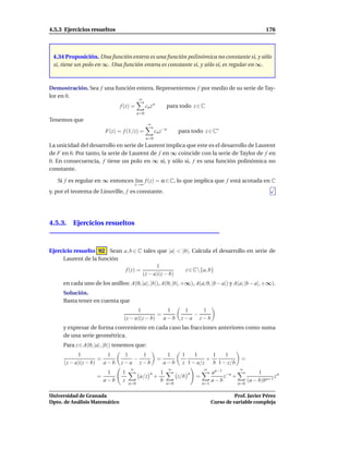 4.5.3 Ejercicios resueltos                                                                                        176



 4.34 Proposición. Una función entera es una función polinómica no constante si, y sólo
 si, tiene un polo en ∞. Una función entera es constante si, y sólo si, es regular en ∞.



Demostración. Sea f una función entera. Representemos f por medio de su serie de Tay-
lor en 0.
                                          ∞
                               f (z) =          cn z n         para todo z ∈ C
                                          n=0
Tenemos que
                                                 ∞
                        F(z) = f (1/z) =               cn z−n        para todo z ∈ C∗
                                                n=0
La unicidad del desarrollo en serie de Laurent implica que este es el desarrollo de Laurent
de F en 0. Por tanto, la serie de Laurent de f en ∞ coincide con la serie de Taylor de f en
0. En consecuencia, f tiene un polo en ∞ si, y sólo si, f es una función polinómica no
constante.

   Si f es regular en ∞ entonces l´m f (z) = α ∈ C, lo que implica que f está acotada en C
                                  ı
                                        z→∞
y, por el teorema de Liouville, f es constante.




4.5.3. Ejercicios resueltos



Ejercicio resuelto 92 Sean a, b ∈ C tales que |a| < |b|. Calcula el desarrollo en serie de
     Laurent de la función
                                          1
                            f (z) =                   z ∈ C{a, b}
                                    (z − a)(z − b)
     en cada uno de los anillos: A(0; |a|, |b|), A(0; |b|, +∞), A(a; 0, |b − a|) y A(a; |b − a|, +∞).
     Solución.
     Basta tener en cuenta que
                                      1          1                     1   1
                                              =                          −
                                (z − a)(z − b) a − b                  z−a z−b
     y expresar de forma conveniente en cada caso las fracciones anteriores como suma
     de una serie geométrica.
     Para z ∈ A(0; |a|, |b|) tenemos que:
            1          1        1   1                         1       1    1     1   1
                    =             −                      =                     +                      =
      (z − a)(z − b) a − b     z−a z−b                       a−b      z 1 − a/z b 1 − z/b
                                    ∞                           ∞                  ∞                 ∞
                         1      1                  n       1               n             an−1 −n               1
                    =                      a/z         +             z/b       =             z +                      zn
                        a−b     z                          b                             a−b              (a − b)bn+1
                                    n=0                        n=0                 n=1              n=0


Universidad de Granada                                                                             Prof. Javier Pérez
Dpto. de Análisis Matemático                                                             Curso de variable compleja
 