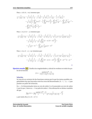 4.5.3 Ejercicios resueltos                                                                                       177


     Para z ∈ A(0; |b|, +∞) tenemos que:

           1          1          1   1                        1     1    1      1    1
                   =               −                   =                      −                        =
     (z − a)(z − b) a − b       z−a z−b                      a−b    z 1 − a/z   z 1 − b/z
                                     ∞                        ∞                  ∞                    ∞
                         1       1               n       1               n             an−1 −n              bn−1 −n
                    =                      a/z       −             b/z       =             z −                     z =
                        a−b      z                       z                             a−b                 (a − b)
                                     n=0                     n=0                 n=1                 n=1
                          ∞
                              an−1 − bn−1
                    =                            z−n
                                 a−b
                        n=1


     Para z ∈ A(a; 0, |b − a|) tenemos que:

             1          1          1   1                      1        1     1            1
                     =               −                   =                +                                       =
       (z − a)(z − b) a − b       z−a z−b                    a−b     z − a b − a 1 − (z − a)/(b − a)
                                                         ∞
                           1       1   1                                          n
                      =              +                        (z − a)/(b − a)          =
                          a−b     z−a b−a
                                                       n=0
                                                 ∞
                           1                             1
                      =       (z − a)−1 −                       (z − a) n
                          a−b                        (b − a)n+2
                                              n=0


     Para z ∈ A(a; |b − a|, +∞) tenemos que:

             1          1          1   1                      1        1     1            1
                     =               −                   =                −                                       =
       (z − a)(z − b) a − b       z−a z−b                    a−b     z − a z − a 1 − (b − a)/(z − a)
                                                         ∞                                 ∞
                           1       1   1                                         n
                      =              −                        (b − a)/(z − a)          =         (b − a)n−2(z − a)−n
                          a−b     z−a z−a
                                                     n=0                                   n=2




Ejercicio resuelto 93 Clasiﬁca las singularidades y calcula los residuos en todos los po-
     los de la función
                                          sen(πz) eπz −1
                                f (z) = 3 2
                                       z (z + 1)(z 2 + 3z + 2)

     Solución.
     Se trata de un cociente de dos funciones enteras por lo que las únicas posibles sin-
     gularidades hay que buscarlas entre los ceros del denominador {0, −1, −2, i, −i} que
     pueden ser polos de la función.
     En z = 0 el denominador tiene un cero de orden 3 y el numerador un cero de orden
     2, por lo que f tiene en z = 0 un polo de orden 1. Esta aﬁrmación se deduce también
     de que
                                      sen(πz) eπz −1            1              π2
                    l´m z f (z) = l´m
                     ı             ı                    2 + 1)(z 2 + 3z + 2)
                                                                             =
                    z→0           z→0    z       z   (z                        2
     y, por tanto, Res( f (z), 0) = π 2 /2.



Universidad de Granada                                                                           Prof. Javier Pérez
Dpto. de Análisis Matemático                                                           Curso de variable compleja
 