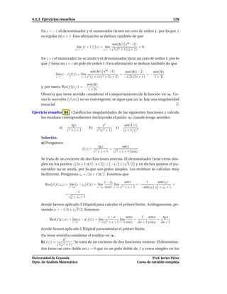 4.5.3 Ejercicios resueltos                                                                                  178


     En z = −1 el denominador y el numerador tienen un cero de orden 1, por lo que f
     es regular en z = 1. Esta aﬁrmación se deduce también de que

                                                                sen(πz) eπz −1
                                   l´m (z + 1) f (z) = l´m
                                    ı                   ı                            = 0.
                                  z→−1                     z→−1 z 3 (z 2 + 1)(z + 2)


     En z = i el numerador no se anula y el denominador tiene un cero de orden 1, por lo
     que f tiene en z = i un polo de orden 1. Esta aﬁrmación se deduce también de que

                                               sen(πz) eπz −1          sen(iπ)(−2)       sen(iπ)
                l´m(z − i) f (z) = l´m
                 ı                  ı                                =                =−
                z→i                    z→i z 3 (z + i)(z 2 + 3z + 2)   −i(2i)(3i + 1)     1 + 3i

                                   sen(iπ)
     y, por tanto, Res( f (z), i) = −      .
                                    1 + 3i
     Observa que tiene sentido considerar el comportamiento de la función en ∞. Co-
     mo la sucesión { f (i n)} no es convergente, se sigue que en ∞ hay una singularidad
     esencial.

Ejercicio resuelto 94 Clasiﬁca las singularidades de las siguientes funciones y calcula
     los residuos correspondientes (incluyendo el punto ∞ cuando tenga sentido).

                            tg z                         ez                 sen(1/z)
                  a)                        b)                      c)
                        z2 + z + 1                  z 2 (z 2 + 1)          (z + 1/z)3

     Solución.
     a) Pongamos
                                                      tg z           sen z
                                        f (z) =              =
                                                  z 2 + z + 1 (z 2 + z + 1) cosz

     Se trata de un cociente de dos funciones enteras. El denominador tiene ceros sim-
                                                        √
     ples en los puntos {(2n + 1)π/2 : n ∈ Z} ∪ −1/2 ± i 3/2 y en dichos puntos el nu-
     merador no se anula, por lo que son polos simples. Los residuos se calculan muy
     fácilmente. Pongamos zn = (2n + 1)π/2. Tenemos que

                                                           z − zn          sen z       1        sen(zn )
        Res( f (z), zn ) = l´m (z − zn ) f (z) = l´m
                            ı                     ı                l´m
                                                                    ı             =                       =
                           z→zn                     z→zn    cos z z→zn z 2 + z + 1 − sen(zn ) zn + zn + 1
                                                                                               2

                                  −1
                       =    2
                           zn + zn + 1

     donde hemos aplicado L’Hôpital para calcular el primer límite. Análogamente, po-
                        √
     niendo a = −1/2 ± i 3/2. Tenemos
                                                              z−a              sen z   1 sen a    tg a
           Res( f (z), a) = l´m(z − a) f (z) = l´m
                             ı                  ı                        l´m
                                                                          ı          =          =
                             z→a                     z→a z 2 + z + 1 z→a       cosz 2a + 1 cos a 2a + 1
     donde hemos aplicado L’Hôpital para calcular el primer límite.
     No tiene sentido considerar el residuo en ∞.
                   ez
     b) f (z) = 2 2      . Se trata de un cociente de dos funciones enteras. El denomina-
               z (z + 1)
     dor tiene un cero doble en z = 0 que es un polo doble de f y ceros simples en los

Universidad de Granada                                                                         Prof. Javier Pérez
Dpto. de Análisis Matemático                                                         Curso de variable compleja
 