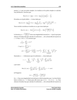4.5.3 Ejercicios resueltos                                                                               179


     puntos {±i} que son polos simples. Los residuos en los polos simples se calculan
     muy fácilmente. Tenemos que

                                                                    z−i        ez    ei
                        Res( f (z), i) = l´m(z − i) f (z) = l´m
                                          ı                  ı             l´m 2 = −
                                                                            ı
                                        z→i                    z→i z 2 + 1 z→i z     2i
     El residuo en el polo doble z = 0 viene dado por

                                    d 2               d ez             (z 2 + 1) ez −2z ez
              Res( f (z), 0) = l´m
                                ı      z f (z) = l´m
                                                  ı              = l´m
                                                                    ı                      =1
                               z→0 d z           z→0 d z z 2 + 1   z→0      (z 2 + 1)2

     Tiene sentido considerar el residuo en ∞ que viene dado por

                                                1                     z 2 exp(1/z)
                   Res( f (z), ∞) = − Res          f (1/z), 0 = − Res              ,0
                                                z2                        z2 + 1

                         z 2 exp(1/z)
     La función g(z) =                tiene una singularidad esencial en z = 0 por lo que para
                             z2 + 1
     obtener el residuo hay que calcular el coeﬁciente c−1 de su desarrollo de Laurent en
     z = 0. Para z ∈ D(0, 1)  {0} tenemos que
                              ∞
                     1
                          =    (−1)n z 2n
                   1 + z 2 n=0
                              ∞
                                  1 2−q
            z 2 exp(1/z) =           z
                                  q!
                              q=0
                                ∞                 ∞                       ∞
                                     1 2−q                                                  (−1)n m
                     g(z) =             z              (−1)n z 2n    =                            z
                                     q!                                  m=−∞ 2−q+2n=m
                                                                                              q!
                               q=0               n=0
                                                                               n 0,q 0

     Haciendo m = −1 obtenemos que el coeﬁciente c−1 viene dado por:
                                                                              ∞
                                              (−1)n                 (−1)n            (−1)n
                       c−1 =                        =                     =
                                                q!                    q!            (2n + 3)!
                               2−q+2n=−1                 q=2n+3               n=0
                                n 0,q 0                   n 0

     y por tanto
                                          ∞                    ∞
                                               (−1)n+1                (−1)n
                     Res( f (z), ∞) =                    =                     = −1 + sen1.
                                               (2n + 3)!             (2n + 1)!
                                        n=0                   n=1


     c) Pongamos
                                                 sen(1/z)    z3 sen(1/z)
                                      f (z) =              =
                                                (z + 1/z)3    (z 2 + 1)3
     En z = 0 hay una singularidad esencial pues es fácil comprobar que f no tiene límite
     ﬁnito ni ﬁnito en z = 0. Basta para ello notar que f (1/n) → 0 y f (i/n) → ∞. Para
     obtener el residuo hay que calcular el coeﬁciente c−1 de su desarrollo de Laurent en



Universidad de Granada                                                                      Prof. Javier Pérez
Dpto. de Análisis Matemático                                                      Curso de variable compleja
 