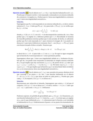 4.5.3 Ejercicios resueltos                                                                  181


Ejercicio resuelto 95 Sea Ω abierto en C, a ∈ Ω y f una función holomorfa en Ω  {a}.
     Prueba que si la parte real de f está mayorada o minorada en un entorno reducido
     de a entonces f es regular en a. Deduce que si f tiene una singularidad en a entonces
     exp( f ) tiene una singularidad esencial en a.
     Solución.
     Supongamos que Re f está mayorada en un entorno reducido de a, es decir, existen
     números M > 0, ρ > 0 tales que D(a, ρ) ⊂ Ω y para todo z∈D(a, ρ)  {a} se veriﬁca que
     Re f (z) M. Sea
                                              1
                           f (z) = g(z) + h             ∀z ∈ Ω  {a}
                                            z−a
     donde g ∈ H (Ω) y h ∈ H (C) con h(0) = 0, la descomposición canónica de f en a. Para
     probar que f es regular en a debemos probar que h ≡ 0. Recordando el teorema
     de Liouville podríamos intentar probar que h está acotada; de hecho, es suﬁciente
     probar que Re h está mayorada en C pues entonces la imagen de h no puede ser
     densa en C y por tanto h deberá ser constante. Sea K = m´n Re g(z) : z ∈ D(a, ρ) (para
                                                             ı
     esto hemos tomado el disco cerrado). Tenemos que

                          1
                  Re h          = Re f (z) + Re g(z)    M−K        ∀z ∈ D(a, ρ)  {a}
                         z−a

     es decir Re h(w) M − K para todo w ∈ C con |w| 1/ρ. De aquí se sigue enseguida
     que la función Re h está mayorada en C como queríamos probar.
     Supongamos ahora que f tiene una singularidad aislada en a. Acabamos de pro-
     bar que Re f no puede estar mayorada ni minorada en ningún entorno reducido
     de a, lo que implica que hay sucesiones {zn } y {wn } de puntos de Ω  {a} tales que
     {zn } → a, {wn } → a y Re f (zn ) → +∞, Re f (wn ) → −∞. Por tanto |exp( f (zn ))| → +∞ y
     |exp( f (wn ))| → 0 lo que implica que la función exp( f ) no tiene límite ﬁnito ni inﬁnito
     en a y, en consecuencia, tiene una singularidad esencial en a.

Ejercicio resuelto 96 Sea Ω abierto en C, {an } una sucesión de puntos distintos de Ω
     que converge a un punto a ∈ Ω. Sea f una función holomorfa en el abierto
     U = Ω({an : n ∈ N} ∪ {a}) y que tiene un polo en cada punto an . Prueba que, para
     cada ρ > 0, el conjunto f (D(a, ρ) ∩U) es denso en C.
     Solución.
     Razonaremos por reducción al absurdo. Supongamos que existe ρ > 0 tal que el
     conjunto f (D(a, ρ) ∩ U) no es denso en C, es decir, existen r > 0 y α ∈ C tales que
     | f (z) − α| r para todo z ∈ D(a, ρ) ∩U. Deﬁnamos

                                             1
                                g(z) =                 ∀z ∈ D(a, ρ) ∩U
                                         f (z) − α

     Podemos suponer, sin pérdida de generalidad, que an ∈D(a, ρ) ⊂ Ω. Claramente, g es
     una función holomorfa en D(a, ρ) ∩U. Como l´mz→an g(z) = 0 se tiene que g es regular
                                                  ı
     en an ; por lo que deﬁniendo g(an ) = 0, obtenemos que la función g así extendida
     es holomorfa en D(a, ρ). Evidentemente el punto a es un punto de acumulación de

Universidad de Granada                                                         Prof. Javier Pérez
Dpto. de Análisis Matemático                                         Curso de variable compleja
 