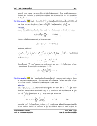 4.5.3 Ejercicios resueltos                                                                                                 182


     ceros de g por lo que, en virtud del principio de identidad, g debe ser idénticamente
     nula en D(a, ρ) lo cual es contradictorio pues, por su deﬁnición, g(z) = 0 para todo
     z ∈ D(a, ρ) ∩U.

Ejercicio resuelto 97 Sea R > 0, a∈D(0, R){0}, y f una función holomorfa en D(0, R){a}
                                                 f (n) (0)                   cn
     que tiene un polo simple en a. Sea cn =               . Prueba que l´m
                                                                         ı       = a.
                                                    n!                      cn+1
     Solución.
     Sea α = Res( f (z), a). La función f (z) − α/(z − a) es holomorfa en D(0, R) por lo que
                                                               ∞
                                           α
                                  f (z) −     =                       αn z n          ∀z ∈ D(0, R)
                                          z−a
                                                             n=0

     Como f es holomorfa en D(0, |a|) tenemos que
                                                        ∞
                                           f (z) =           cn z n            ∀z ∈ D(0, |a|)
                                                       n=0

     Tenemos por tanto:
      ∞                   ∞                        ∞                   ∞                 ∞
                   α                                     zn                                           α
             n
           cn z =     +         αn z = −α
                                   n
                                                             +              αn z =n
                                                                                              αn −        zn         ∀z∈D(0, |a|)
                  z−a                                   an+1                                         an+1
     n=0                  n=0                     n=0                 n=0               n=0

     Deducimos que
                                                   αn an+1 − α  α
                                             cn = αn −                  =
                                            an+1       an+1
                       ∞
     Como la serie n=0 αn a   n es convergente tenemos que α a n → 0. Deducimos así que
                                                               n
     a partir de un cierto término en adelante cn = 0 y

                                              cn         αn an+1 − α
                                                    =                 a −→ a.
                                             cn+1       αn+1 an+2 − α



Ejercicio resuelto 98 Sea f una función holomorfa en C excepto en un número ﬁnito
     de puntos que son polos de f . Supongamos, además, que f o bien es regular o tiene
     un polo en inﬁnito. Prueba que f es una función racional.
     Solución.
                                                                             1
     Sea S = {a1 , a2 , a3 , . . . , an } el conjunto de los polos de f en C. Sea h j
                                                                                   la parte
                                                                          z− aj
     principal del desarrollo de Laurent de f en a j . Sabemos, por el corolario 4.24, que
                  1
     f (z) − h j       es regular en a j . Deducimos que la función
                 z− aj
                                       n
                                                     1
                   g(z) = f (z) −            hj                                   z∈C  S                      (∗)
                                                    z− aj
                                       j=1

     es regular en C. Deﬁniendo g(a j ) = l´mz→a j g(z) resulta que la función g así extendida
                                           ı
     es una función entera. La hipótesis de que f o bien es regular o tiene un polo en

Universidad de Granada                                                                                    Prof. Javier Pérez
Dpto. de Análisis Matemático                                                                    Curso de variable compleja
 