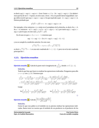1.2.5 Ejercicios resueltos                                                                                     12


es decir, arg(z) + arg(w) = arg(zw) + 2knπ. Como n 2 y −2π < arg(z) + arg(w) 2π, deduci-
mos que ha de ser k = 0 (pues, en otro caso, |2knπ| 4π y no puede darse la igualdad). Lue-
go, debe ocurrir que arg(z)+ arg(w) = arg(z w) lo que equivale a que −π < arg(z)+ arg(w) π.
Hemos probado que
                          √ √       √
                           n
                             z n w = n zw ⇐⇒ −π < arg(z) + arg(w) π

Por ejemplo, si los números z y w están en el semiplano de la derecha, es decir, Re z > 0,
Re w > 0, entonces −π/2 < arg(z) < π/2 y −π/2 < arg(w) < π/2; por tanto arg(z) + arg(w) =
                                  √ √       √
arg(z w) por lo que, en este caso, n z n w = n zw.

   En el caso en que n = 2, z = w = −1, tenemos que

                      arg(−1) + arg(−1) = 2π = 0 = arg(1) = arg (−1)(−1)

y no se cumple la condición anterior. En este caso
                         √ √                   √
                          −1 −1 = −1 = 1 = 1 = (−1)(−1)
         √ √
es decir −1 −1 = −1 es una raíz cuadrada de 1 = (−1)(−1) pero no es la raíz cuadrada
principal de 1.


1.2.5. Ejercicios resueltos


                                                                          z
Ejercicio resuelto 1 Calcula la parte real e imaginaria de                     donde z ∈ C  {i, −i}.
                                                                        1 + z2
     Solución.
     Todo lo que hay que hacer es realizar las operaciones indicadas. Pongamos para ello
     z = x + iy con x, y ∈ R. Tenemos que

         z        x − iy            x − iy          (x − iy)(1 + x 2 − y 2 − 2xyi)
              =             =                     =                                =
       1 + z 2 1 + (x + iy)2 1 + x 2 − y 2 + 2xyi      (1 + x 2 − y 2)2 + 4x 2y 2
           x + x3 − 3xy 2 + i(−y − 3x 2y + y3)        x + x3 − 3xy 2                 −y − 3x 2y + y3
       =                2 − y 2 )2 + 4x 2 y 2
                                               =        2 − y 2 )2 + 4x 2 y 2
                                                                              +i
                 (1 + x                          (1 + x                          (1 + x 2 − y 2)2 + 4x 2y 2
     Luego

                 z                x + x3 − 3xy 2                     z              −y − 3x 2y + y3
         Re              =                                ,   Im            =
               1 + z2        (1 + x 2 − y 2 )2 + 4x 2 y 2          1 + z2       (1 + x 2 − y 2 )2 + 4x 2 y 2


                                   √        √
                             (2 + i 5)(1 + i 3)3
Ejercicio resuelto 2 Calcula       √    √        .
                                    5+i 3
     Solución.
     Como lo que nos piden es el módulo no es preciso realizar las operaciones indi-
     cadas. Basta tener en cuenta que el módulo de un producto es el producto de los

Universidad de Granada                                                                 Prof. Javier Pérez
Dpto. de Análisis Matemático                                                 Curso de variable compleja
 