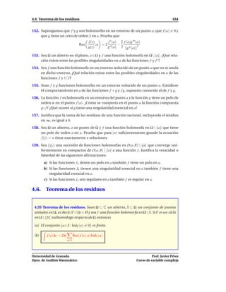 4.6 Teorema de los residuos                                                                            184


152. Supongamos que f y g son holomorfas en un entorno de un punto a; que f (a) = 0 y
     que g tiene un cero de orden 2 en a. Prueba que
                                              f (z)        f ′ (a) 2 f (a)g ′′′ (a)
                                       Res          ; a = 2 ′′    −
                                              g(z)         g (a) 3 g ′′ (a) 2

153. Sea Ω un abierto en el plano, a ∈ Ω y f una función holomorfa en Ω{a}. ¿Qué rela-
     ción existe entre las posibles singularidades en a de las funciones f y f ′ ?
154. Sea f una función holomorfa en un entorno reducido de un punto a que no se anula
     en dicho entorno. ¿Qué relación existe entre las posibles singularidades en a de las
     funciones f y 1/ f ?
155. Sean f y g funciones holomorfas en un entorno reducido de un punto a. Estúdiese
     el comportamiento en a de las funciones f + g y f g, supuesto conocido el de f y g.
156. La función f es holomorfa en un entorno del punto a y la función g tiene un polo de
     orden m en el punto f (a). ¿Cómo se comporta en el punto a la función compuesta
     g◦ f ? ¿Qué ocurre si g tiene una singularidad esencial en a?
157. Justiﬁca que la suma de los residuos de una función racional, incluyendo el residuo
     en ∞, es igual a 0.
158. Sea Ω un abierto, a un punto de Ω y f una función holomorfa en Ω  {a} que tiene
     un polo de orden n en a. Prueba que para |w| suﬁcientemente grande la ecuación
     f (z) = w tiene exactamente n soluciones.
159. Sea { fn } una sucesión de funciones holomorfas en D(a, R)  {a} que converge uni-
     formemente en compactos de D(a, R)  {a} a una función f . Justiﬁca la veracidad o
     falsedad de las siguientes aﬁrmaciones:
       a) Si las funciones fn tienen un polo en a también f tiene un polo en a.
       b) Si las funciones fn tienen una singularidad esencial en a también f tiene una
          singularidad esencial en a.
       c) Si las funciones fn son regulares en a también f es regular en a.

4.6.       Teorema de los residuos


 4.35 Teorema de los residuos. Sean Ω ⊂ C un abierto, S ⊂ Ω un conjunto de puntos
 aislados en Ω, es decir, S ′ ∩ Ω = Ø y sea f una función holomorfa en Ω  S. Si Γ es un ciclo
 en Ω  {S} nulhomólogo respecto de Ω entonces

 (a) El conjunto {a ∈ S : IndΓ (a) = 0} es ﬁnito.

 (b)       f (z) dz = 2πi         Res( f (z), a) IndΓ (a)
       Γ                    a∈S




Universidad de Granada                                                                    Prof. Javier Pérez
Dpto. de Análisis Matemático                                                    Curso de variable compleja
 