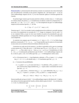 4.6 Teorema de los residuos                                                                                 185


Demostración. La demostración del teorema consiste en construir otro ciclo Σ formado
por circunferencias centradas en los puntos singulares de f de forma que Γ − Σ sea un
ciclo nulhomólogo respecto de Ω  S y en esta situación aplicar el teorema general de
Cauchy.

   En primer lugar veamos que la suma anterior es ﬁnita, es decir, IndΓ (a) = 0 salvo para
un número ﬁnito de puntos a ∈ S. Consideremos el abierto (unión de componentes co-
nexas de C  Γ ∗ ) Ω0 = {z ∈ C  Γ ∗ : IndΓ (z) = 0}. Por la hipótesis de que Γ es nulhomólogo
respecto de Ω tenemos que Ω0 ⊇ C  Ω. Sea

                          K = C  Ω0 = Γ ∗ ∪ {z ∈ C  Γ ∗ : IndΓ (z) = 0}

Tenemos que K ⊂ Ω y K es cerrado (como complemento de un abierto) y acotado (porque
no corta a la componente no acotada de C  Γ ∗ ) luego es compacto. Con lo cual S ∩ K
es un conjunto ﬁnito, ya que en otro caso tendría un punto de acumulación que, por
compacidad, debería quedarse en K lo que implicaría que S ′ ∩ Ω = Ø en contradicción
con la hipótesis.

    Lo anterior nos asegura que el conjunto {a ∈ S : IndΓ (a) = 0} = S ∩ K es ﬁnito luego
podemos enumerarlo S ∩ K = {a1 , a2 , . . . , aq } lo que justiﬁca que la suma en el enunciado
es una suma con un número ﬁnito de términos distintos de cero.

    Centremos en cada uno de los puntos ak un disco contenido en Ω y que no contenga
a otros puntos de S. Para ello sea ρ > 0 de forma que D(ak , ρ) ⊆ Ω y D(ak , ρ) ∩ S = {ak }
para k = 1, . . . , q. Para cada k sea mk = IndΓ (ak ) y γ k = mk C(ak , ρ). Consideremos el ciclo
Σ = k γ j . A continuación probaremos que el ciclo Γ − Σ es nulhomólogo respecto de
        j=1
Ω  S, esto es, para z ∈ Ω  S se veriﬁca que IndΓ−Σ (z) = 0. Distinguimos varios casos:

      Si z ∈ Ω entonces IndΓ (z) = 0 por hipótesis y además z ∈ D(ak , ρ) para 1 k q luego
      Indγ k (z) = 0, 1 k q, de donde IndΣ (z) = 0. Concluimos que IndΓ−Σ (z) = 0.

      z ∈ S tenemos dos posibilidades:

         • z = ak para 1 k q, en cuyo caso IndΓ (z) = 0 y además z ∈ D(ak , ρ) para 1 k q
           por construcción, luego también Indγ k (z) = 0 para cada k. Concluimos de nuevo
           que IndΓ−Σ (z) = 0.
         • z = a j para cierto j. Entonces IndΓ (a j ) = m j y, por deﬁnición, Indγ j (a j ) = m j y
           Indγ k (a j ) = 0 para k = j ya que a j ∈ D(ak , ρ) para k = j. Luego tenemos

                       IndΓ−Σ (z) = IndΓ (z) − IndΣ (z) = m j − Indγ j (a j ) = m j − m j = 0

Hemos justiﬁcado así que el ciclo Γ − Σ es nulhomólogo respecto del abierto Ω  S. Aplica-
mos ahora el teorema general de Cauchy a dicho abierto para el ciclo Γ − Σ y a la función
f ∈ H (Ω  S) y obtenemos que

                             0=         f (z) dz =       f (z) dz −       f (z) dz
                                  Γ−Σ                Γ                Σ

Universidad de Granada                                                                         Prof. Javier Pérez
Dpto. de Análisis Matemático                                                         Curso de variable compleja
 
