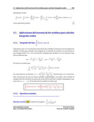 4.7 Aplicaciones del teorema de los residuos para calcular integrales reales                                                         186


despejando resulta
                                         q                      q                                    q
        f (z) dz =       f (z) dz =               f (z) dz =         mj          f (z) dz = 2πi          IndΓ (a j ) Res( f (z), a j )
    Γ                Σ                  j=1 γ j                j=1     C(a j ,ρ)                   j=1


como queríamos probar.




4.7.       Aplicaciones del teorema de los residuos para calcular
           integrales reales
                                                     π
4.7.1. Integrales del tipo                               R(cost, sent) dt
                                                   −π

Suponemos que R es una función racional de dos variables continua en la circunferencia
unidad. La idea para calcular esta integral por el método de residuos es convertirla en
una integral sobre C(0, 1) de una función compleja que también va a ser racional. Para
ello recordemos que

                                        eit − e−it   e2 it −1                        eit + e−it   e2 it +1
                           sent =                  =                      cost =                =
                                            2i        2 i eit                             2        2 eit
Por tanto, se veriﬁca que
                                                                                    π
                                             z2 + 1 z2 − 1            1
                                        R          ,                     dz =           R(cost, sint) dt .
                                               2z    2 iz             iz
                               C(0,1)                                              −π


                                                  z2 + 1 z2 − 1 1
En consecuencia, si notamos f (z) = R                    ,          . Tenemos que f (z) es una fun-
                                                     2z    2 iz  iz
ción racional por lo que sus únicas posibles singularidades son polos. Para calcular la
integral sólo nos interesan los polos que están dentro del disco unidad. Supongamos que
estos son z1 , z 2 , . . . , zq . El teorema de los residuos nos dice que

                          π                                    q
                                                                                   z2 + 1 z2 − 1         1
                              R(cost, sint) dt = 2πi                 Res R               ,                  ,zj
                         −π
                                                                                     2z    2 iz          iz
                                                               j=1



4.7.2. Ejercicios resueltos


                                                                             π
                                                                                       1
Ejercicio resuelto 101 Calcular la integral I =                                               dt .
                                                                                   5 + 4 cost
                                                                            −π

Universidad de Granada                                                                                         Prof. Javier Pérez
Dpto. de Análisis Matemático                                                                         Curso de variable compleja
 