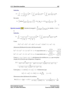 4.7.2 Ejercicios resueltos                                                                                                 187


     Solución.

                              1       1       1              1            1               1
           I=                   2 + 1 iz
                                         dz =             2 + 5z + 2
                                                                     dz =                          dz
                              z               i        2z                 i        (2z + 1)(z + 2)
                C(0,1)    5+2                   C(0,1)                      C(0,1)
                                  z
     Por tanto
               1               1         −1                                                       1        2
            I = 2πi Res                ,                     = 2π l´m (z + 1/2)
                                                                   ı                                      = π
               i        (2z + 1)(z + 2) 2                              z→−1/2              (2z + 1)(z + 2) 3


                                                                   2π
                                                                                  1
Ejercicio resuelto 102 Calcular la integral I =                                               dx donde a > 0 y b >
                                                                        a2 sen2 x + b2 cos2 x
                                                                   0
     0.
     Solución.

                                             1                   1       1                         4z
          I=                             2                   2
                                                                    dz =                                              dz
                                z2 − 1              z2 + 1       iz      i            b2 (z 2 + 1)2 − a2 (z 2 − 1)2
               C(0,1)    a2                  + b2                            C(0,1)
                                 2 iz                2z
     Como

                b2 (z 2 + 1)2 − a2(z 2 − 1)2 = b(z 2 + 1) + a(z 2 − 1) b(z 2 + 1) − a(z 2 − 1)

     obtenemos fácilmente las raíces del denominador

                                                                                                     a−b                    a−b
     b(z 2 + 1) + a(z 2 − 1) = (a + b)z 2 + b − a = 0 cuyas raíces son z1 =                              , z2 = −
                                                                                                     a+b                    a+b
                                                                                                     a+b                    a+b
     b(z 2 + 1) − a(z 2 − 1) = (b − a)z 2 + b + a = 0 cuyas raíces son z3 =                              , z4 = −
                                                                                                     a−b                    a−b
     Como |z1 | = |z 2 | < 1 y |z3 | = |z4 | > 1, calcularemos los residuos en z1 y z 2 que son polos
     simples de la función que integramos. Pongamos

                                4z                                        4z
          f (z) =                               =                                                  =
                  b2 (z 2 + 1)2 − a2 (z 2 − 1)2    b(z 2 + 1) + a(z 2 − 1) b(z 2 + 1) − a(z 2 − 1)
                                           4z
                =
                  (a + b)(z − z1)(z − z 2 ) b(z 2 + 1) − a(z 2 − 1)

     Como para j = 1, 2 es b(z2 + 1) + a(z2 − 1) = 0 deducimos que
                              j           j

                                                                                 2a
                              b(z2 + 1) − a(z2 − 1) = 2b(z2 + 1) = 2b
                                 j           j            j                                  ( j = 1, 2)
                                                                                a+b
     Obtenemos ahora fácilmente los residuos.
                                                                 4z1                        2            1
      Res( f (z), z1 ) = l´m (z − z1 ) f (z) =
                          ı                                                2 + 1)
                                                                                  =            2 + 1)
                                                                                                      =
                              z→z1                   (a + b)(z1 − z 2 )2b(z1        (a + b)2b(z1        2ab



Universidad de Granada                                                                              Prof. Javier Pérez
Dpto. de Análisis Matemático                                                              Curso de variable compleja
 