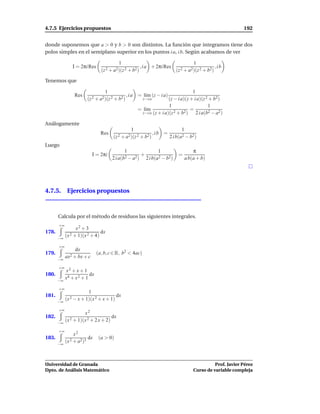 4.7.5 Ejercicios propuestos                                                                                  192


donde suponemos que a > 0 y b > 0 son distintos. La función que integramos tiene dos
polos simples en el semiplano superior en los puntos i a, i b. Según acabamos de ver

                                          1                                           1
               I = 2πi Res                               , i a + 2πi Res                            ,ib
                                 (z 2 + a2)(z 2 + b2 )                       (z 2 + a2)(z 2 + b2)

Tenemos que

                                   1                                               1
                 Res                           , i a = l´m (z − i a)
                                                        ı
                       (z 2 + a2)(z 2 + b2 )              z→i a       (z − i a)(z + i a)(z 2 + b2)
                                                                      1                     1
                                                     = l´m
                                                        ı                         =
                                                       z→i a (z + i a)(z 2 + b2 )    2 i a(b2 − a2 )

Análogamente
                                                 1                               1
                                 Res                              ,ib =
                                       (z 2 + a2)(z 2 + b2)               2 i b(a2 − b2)
Luego
                                              1                  1                    π
                           I = 2πi             2 − a2 )
                                                        +                     =
                                       2 i a(b            2 i b(a2 − b2)          a b(a + b)




4.7.5. Ejercicios propuestos



       Calcula por el método de residuos las siguientes integrales.
       +∞
                 x2 + 3
178.                             dx
       −∞
            (x 2 + 1)(x 2 + 4)

       +∞
                 dx
179.                          (a, b, c ∈ R, b2 < 4ac)
            ax2 + bx + c
       −∞

       +∞
            x2 + x + 1
180.                     dx
       −∞
            x4 + x 2 + 1

       +∞
                        1
181.                                   dx
       −∞
            (x 2 − x + 1)(x 2 + x + 1)

       +∞
                      x2
182.                                 dx
       −∞
            (x 2 + 1)(x 2 + 2 x + 2)

       +∞
                 x2
183.                    dx     (a > 0)
       −∞
            (x 2 + a2)3



Universidad de Granada                                                                          Prof. Javier Pérez
Dpto. de Análisis Matemático                                                          Curso de variable compleja
 