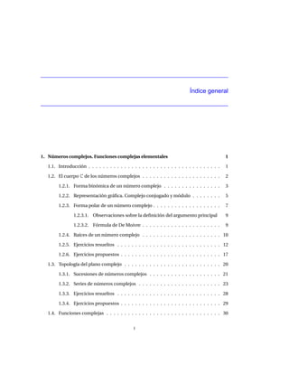 Índice general




1. Números complejos. Funciones complejas elementales                                           1

  1.1. Introducción . . . . . . . . . . . . . . . . . . . . . . . . . . . . . . . . . . . . .   1

  1.2. El cuerpo C de los números complejos . . . . . . . . . . . . . . . . . . . . . .         2

       1.2.1. Forma binómica de un número complejo . . . . . . . . . . . . . . . .              3

       1.2.2. Representación gráﬁca. Complejo conjugado y módulo . . . . . . . .                5

       1.2.3. Forma polar de un número complejo . . . . . . . . . . . . . . . . . . .           7

               1.2.3.1. Observaciones sobre la deﬁnición del argumento principal                9

               1.2.3.2. Fórmula de De Moivre . . . . . . . . . . . . . . . . . . . . . .        9

       1.2.4. Raíces de un número complejo . . . . . . . . . . . . . . . . . . . . . . 10

       1.2.5. Ejercicios resueltos . . . . . . . . . . . . . . . . . . . . . . . . . . . . . 12

       1.2.6. Ejercicios propuestos . . . . . . . . . . . . . . . . . . . . . . . . . . . . 17

  1.3. Topología del plano complejo . . . . . . . . . . . . . . . . . . . . . . . . . . . 20

       1.3.1. Sucesiones de números complejos . . . . . . . . . . . . . . . . . . . . 21

       1.3.2. Series de números complejos . . . . . . . . . . . . . . . . . . . . . . . 23

       1.3.3. Ejercicios resueltos . . . . . . . . . . . . . . . . . . . . . . . . . . . . . 28

       1.3.4. Ejercicios propuestos . . . . . . . . . . . . . . . . . . . . . . . . . . . . 29

  1.4. Funciones complejas . . . . . . . . . . . . . . . . . . . . . . . . . . . . . . . . 30


                                               I
 