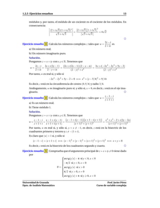 1.2.5 Ejercicios resueltos                                                                     13


     módulos y, por tanto, el módulo de un cociente es el cociente de los módulos. En
     consecuencia:
                            √        √          √         √ 3
                      (2 + i 5)(1 + i 3)3   2+i 5 1+i 3           √
                            √    √        =     √     √        =6 2
                              5+i 3               5+i 3


                                                                             2z − i
Ejercicio resuelto 3 Calcula los números complejos z tales que w =                  es
                                                                             2 + iz
     a) Un número real;
     b) Un número imaginario puro.
     Solución.
     Pongamos z = x + iy con x, y ∈ R. Tenemos que
           2z − i 2x + i(2y − 1) (2x + i(2y − 1))(2 − y − ix) 3x + i(−2x 2 − 2y 2 + 5y − 2)
      w=          =             =                            =
           2 + iz   2 − y + ix          (2 − y)2 + x 2               (2 − y)2 + x 2
     Por tanto, w es real si, y sólo si
                        −2x 2 − 2y 2 + 5y − 2 = 0 ⇐⇒ x 2 + (y − 5/4)2 = 9/16
     Es decir, z está en la circunferencia de centro (0, 5/4) y radio 3/4.
     Análogamente, w es imaginario puro si, y sólo si, x = 0, es decir, z está en el eje ima-
     ginario.
                                                                             z−1−i
Ejercicio resuelto 4 Calcula los números complejos z tales que w =
                                                                             z+1+i
     a) Es un número real;
     b) Tiene módulo 1.
     Solución.
     Pongamos z = x + iy con x, y ∈ R. Tenemos que
          z − 1 − i x − 1 + i(y − 1)   x − 1 + i(y − 1) x + 1 − i(y + 1)   x 2 + y 2 − 2 + i(2y − 2x)
     w=            =                 =                2 + (y + 1)2
                                                                         =
          z + 1 + i x + 1 + i(y + 1)          (x + 1)                          (x + 1)2 + (y + 1)2
     Por tanto, w es real si, y sólo si, y = x = −1, es decir, z está en la bisectriz de los
     cuadrantes primero y tercero y z = −(1 + i).
     Es claro que |w| = 1 si, y sólo si
         |z − 1 − i| = |z + 1 + i| ⇐⇒ (x − 1)2 + (y − 1)2 = (x + 1)2 + (y + 1)2 ⇐⇒ x + y = 0
     Es decir, z está en la bisectriz de los cuadrantes segundo y cuarto.
Ejercicio resuelto 5 Comprueba que el argumento principal de z = x + iy = 0 viene dado
     por
                             
                             arc tg(y/x) − π si y < 0, x < 0
                             
                             
                             
                             −π/2 si y < 0, x = 0
                             
                             
                             
                          ϑ = arc tg(y/x) si x > 0
                             
                             
                             π/2 si y > 0, x = 0
                             
                             
                             
                             
                             
                               arc tg(y/x) + π si y 0, x < 0

Universidad de Granada                                                        Prof. Javier Pérez
Dpto. de Análisis Matemático                                        Curso de variable compleja
 