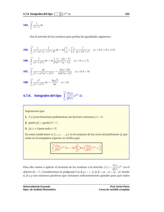 +∞ P(x) i λx
4.7.6 Integrales del tipo           −∞ Q(x) e      dx                                                      193

       +∞
               1
184.               dx
            x6 + 1
       0



       Usa el método de los residuos para probar las igualdades siguientes.


       +∞
                1          1              1 1                   1
185.                               dx = π  +                                (a > 0, b > 0, c = 0)
       −∞
            x 2 + a2 (x − c)2 + b2        a b             (a + b)2 + c2

       +∞
                 1                 1 · 3 · · ·(2n − 3)
186.                      dx = π                         (a > 0, n     2)
            (x 2 + a2)n            2n a2n−1 (n − 1)!
       0

       +∞
                     dx                  π(a + 2b)
187.                                =                    (a > 0, b > 0)
       −∞
            (x 2 + a2)(x 2 + b2)2       2ab3(a + b)2

       +∞                   √
             x6           3π 2
188.                 dx =                  (a > 0)
     −∞
        (x 4 + a 4)2       8a

                                             +∞
                                                  P(x) i λx
4.7.6. Integrales del tipo                             e dx
                                                  Q(x)
                                             −∞



 Suponemos que

 1. P y Q son funciones polinómicas sin factores comunes y λ > 0.

 2. grado(Q)         grado(P) + 1.

 3. Q(x) = 0 para todo x ∈ R.

 En estas condiciones si z1 , z 2 , . . . , zq es el conjunto de los ceros del polinomio Q que
 están en el semiplano superior se veriﬁca que

                               +∞                           q
                                    P(x) i λx                          P(z) i λz
                                         e dx = 2πi              Res        e ,zj
                                    Q(x)                               Q(z)
                               −∞                          j=1




                                                                            P(z) i λz
Para ello vamos a aplicar el teorema de los residuos a la función f (z) =         e en el
                                                                            Q(z)
abierto Ω = C. Consideremos la poligonal Γ(α, β, ρ) = [−α, β, β + i ρ, −α + i ρ, −α] donde
α, β y ρ son números positivos que tomamos suﬁcientemente grandes para que todos



Universidad de Granada                                                                        Prof. Javier Pérez
Dpto. de Análisis Matemático                                                        Curso de variable compleja
 