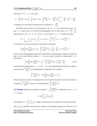 +∞ P(x) i λx
4.7.6 Integrales del tipo                      −∞ Q(x) e        dx                                                                     195


Además ei λ(β+it) = e−λt . Por tanto,
           ρ                               ρ                           ρ                                        t=ρ
                                                                           M e−λt      M e−λt                             M 1 − e−λρ   M
 |I1 | =        f (β + it)i dt                 | f (β + it)| dt                   dt =                                =
                                                                             β         β −λ                               β    λ       βλ
           0                              0                           0                                         t=0

                                                                                                     M
La integral I3 se acota de la misma forma, resultando |I3 |                                             .
                                                                                                     αλ
   Por último, para acotar I 2 se usa que para z ∈ [β + i ρ, −α + i ρ]∗ tenemos, por ser ρ > K,
                                                                                        M    M
que |z | K por lo que, en virtud de la desigualdad 4.10, se tiene que | f (z)|                 .
                                                                                        |z | ρ
Además, para z ∈ [β + i ρ, −α + i ρ]∗ es Im z = ρ. Por tanto ei λ z = e−λ ρ . Deducimos que
                                                          β                              β
                                                                                              M e−λ ρ             M
               |I2 | =                    f (z) dz            | f (t + i ρ)| dt                       dt = (α + β) e−λ ρ
                                                                                                ρ                 ρ
                             [β+i ρ,−α+i ρ]              −α                             −α

En vista de 4.11 y de las acotaciones anteriores se tiene que
                         q                                      β
                                       P(z) i λz                     ei λx P(x)               M   M          M
                2πi           Res           e ,zj −                             dx              +   + (α + β) e−λ,ρ
                                       Q(z)                             Q(x)                  βλ αλ          ρ
                      j=1                                     −α

Como en esta desigualdad la parte de la izquierda no depende para nada de ρ podemos
ﬁjar α y β y tomar límite cuando ρ → +∞ con lo que, teniendo en cuenta que λ > 0,
obtenemos
                     q                     β i λx
                            P(z) i λz        e P(x)       1 M M
                2πi    Res       e ,zj −             dx         +              (4.12)
                            Q(z)               Q(x)       λ β     α
                                    j=1                                    −α

Tomando ahora límite para α → +∞ y β → +∞ en la expresión de la derecha, se obtiene
               ei λx P(x)
que la función            es impropiamente integrable en R y además
                  Q(x)
                                          +∞ i λx                           q
                                            e P(x)                                           P(z) i λz
                                                           dx = 2πi              Res              e ,zj
                                          −∞
                                                  Q(x)                                       Q(z)
                                                                           j=1

Observa que la acotación 4.12 proporciona una cota del error que se comete al aproximar
                +∞ i λx                                                                  β
                  e P(x)                                                                      ei λx P(x)
la integral                           dx por una “integral parcial”                                      dx .
                −∞
                         Q(x)                                                           −α
                                                                                                 Q(x)
                                                                                        +∞
                                                                                             cos(λx)
4.37 Ejemplo. Queremos calcular la integral I =                                                       dx . Suponemos que a > 0 y
                                                                                        −∞
                                                                                             a2 + x 2
λ > 0. Como
                                                                       +∞
                                                                                ei λx
                                                         I = Re                          dx
                                                                      −∞
                                                                            a2 + x 2
                                 +∞
                                        ei λx
Calcularemos J =                               dx . Según acabamos de ver, teniendo en cuenta que la fun-
                                      a2 + x 2
                                −∞
       1
ción 2     solamente tiene un polo simple en el semiplano superior en el punto ai, se
    a + z2

Universidad de Granada                                                                                                Prof. Javier Pérez
Dpto. de Análisis Matemático                                                                                Curso de variable compleja
 