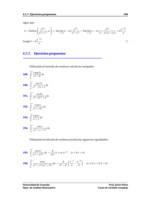 4.7.7 Ejercicios propuestos                                                                                       196


sigue que

                    ei λz                                  ei λz                                ei λz           e−λ a
 J = 2πi Res                 ,ai     = 2πi l´m (z − ai)
                                            ı                        = 2πi l´m (z − ai)
                                                                            ı                                =π
                  a2 + z 2                  z→ai          a2 + z 2         z→ai           (z − a i)(z + a i)     a

                e−λ a
Luego I = π           .
                 a



4.7.7. Ejercicios propuestos



       Utilizando el método de residuos calcula las integrales.
       +∞
            x sen 3x
189.                 dx
             x2 + 9
       0

       +∞
               cos 2 x
190.                     dx
            x2 − 2 x + 2
       0

       +∞
               cos4x
191.                      dx
            x4 + 5x 2 + 4
       0

       +∞
              x sen x
192.                   dx
            (x 2 + 4)2
       0

       +∞
            x sen x
193.                dx
            x4 + 1
       0

       +∞
                cos x
194.                         dx
            (x 2 + x + 1)2
       −∞



       Utilizando el método de residuos prueba las siguientes igualdades.


       +∞
              costx                 π
195.                      dx =         (1 + at) e−at   (a > 0,t > 0)
       −∞
            (x 2 + a2)2            2a3

       +∞
                    cos x                     π        e−a e−b
196.                                 dx =                 −               (a = b, a > 0, b > 0)
            (x 2 + a2)(x 2 + b2 )           b2 − a2     a   b
       0




Universidad de Granada                                                                          Prof. Javier Pérez
Dpto. de Análisis Matemático                                                          Curso de variable compleja
 