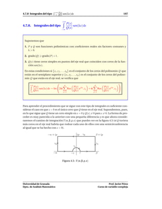 +∞ P(x)
4.7.8 Integrales del tipo    −∞ Q(x)   sen(λx) dx                                                  197

                                       +∞
                                            P(x)
4.7.8. Integrales del tipo                       sen(λx) dx
                                            Q(x)
                                    −∞



 Suponemos que

 1. P y Q son funciones polinómicas con coeﬁcientes reales sin factores comunes y
    λ > 0.

 2. grado(Q)      grado(P) + 1.

 3. Q(x) tiene ceros simples en puntos del eje real que coinciden con ceros de la fun-
    ción sen(λx).

 En estas condiciones si z1 , z 2 , . . . , zq es el conjunto de los ceros del polinomio Q que
 están en el semiplano superior y {x1 , x2 , . . . , x p } es el conjunto de los ceros del polino-
 mio Q que están en el eje real, se veriﬁca que
                                                                                          
      +∞                                q                             p
           P(x)                                   P(z) i λz                     P(z) i λz
                sen(λx) dx = Im 2πi          Res      e , z j + πi         Res      e ,xj 
           Q(x)                                   Q(z)                          Q(z)
     −∞                                 j=1                           j=1




Para aprender el procedimiento que se sigue con este tipo de integrales es suﬁciente con-
siderar el caso en que x = 0 es el único cero que Q tiene en el eje real. Supondremos, pues,
en lo que sigue que Q tiene un cero simple en x = 0 y Q(x) = 0 para x = 0. La forma de pro-
ceder es muy parecida a la anterior con una pequeña diferencia y es que ahora conside-
raremos el camino de integración Γ(α, β, ρ, ε) que puedes ver en la ﬁgura 4.5 (si Q tuviera
más ceros en el eje real habría que rodear cada uno de ellos con una semicircunferencia
al igual que se ha hecho con x = 0).

                       −α + iρ                          iρ       γ2    β + iρ


                             γ3                                           γ1
                                                   γε

                            −α                   −ε          ε         β

                                       Figura 4.5: Γ(α, β, ρ, ε)




Universidad de Granada                                                                Prof. Javier Pérez
Dpto. de Análisis Matemático                                                Curso de variable compleja
 