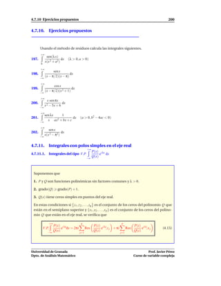 4.7.10 Ejercicios propuestos                                                                              200


4.7.10. Ejercicios propuestos



       Usando el método de residuos calcula las integrales siguientes.
       +∞
             sen(λ x)
197.                    dx    (λ > 0, a > 0)
            x(x 2 + a2)
       0

       +∞
                  sen x
198.                         dx
       −∞
            (x − π/2)(x − π)

       +∞
                  cos x
199.                           dx
            (x − π/2)(x 2 + 1)
       −∞

       +∞
              x sen πx
200.                     dx
            x 2 − 5x + 6
       −∞

       +∞
          sen λx   1
201.                       dx         (a > 0, b2 − 4ac < 0)
       −∞
            x ax2 + bx + c

       +∞
             sen x
202.                  dx
       −∞
          x(x 2 − π2)


4.7.11. Integrales con polos simples en el eje real
                                             +∞
                                                  P(x) i λx
4.7.11.1.      Integrales del tipo V.P.                e dx
                                            −∞
                                                  Q(x)



 Suponemos que

 1. P y Q son funciones polinómicas sin factores comunes y λ > 0.

 2. grado(Q)          grado(P) + 1.

 3. Q(x) tiene ceros simples en puntos del eje real.

 En estas condiciones si z1 , z 2 , . . . , zq es el conjunto de los ceros del polinomio Q que
 están en el semiplano superior y {x1 , x2 , . . . , x p } es el conjunto de los ceros del polino-
 mio Q que están en el eje real, se veriﬁca que

               +∞                     q                                p
                    P(x) i λx                      P(z) i λz                       P(z) i λz
           V.P.          e dx = 2πi         Res         e , z j + πi         Res        e ,xj         (4.15)
              −∞
                    Q(x)                           Q(z)                            Q(z)
                                      j=1                              j=1




Universidad de Granada                                                                       Prof. Javier Pérez
Dpto. de Análisis Matemático                                                       Curso de variable compleja
 