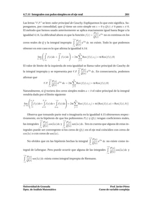4.7.11 Integrales con polos simples en el eje real                                                                        201


Las letras “V.P.” se leen valor principal de Cauchy. Expliquemos lo que esto signiﬁca. Su-
pongamos, por comodidad, que Q tiene un cero simple en x = 0 y Q(x) = 0 para x = 0.
El método que hemos usado anteriormente se aplica exactamente igual hasta llegar a la
                                                             P(z) i λz
igualdad 4.14. La diﬁcultad ahora es que la función f (z) =      e no es continua en los
                                                            Q(z)
                                            +∞
                                               P(x) i λx
ceros reales de Q y la integral impropia            e dx no existe. Todo lo que podemos
                                           −∞
                                               Q(x)
obtener en este caso es lo que aﬁrma la igualdad 4.14:
                         −ε                 +∞                        q
                l´m
                 ı            f (x) dx +         f (x) dx   = 2πi           Res ( f (z), z j ) + πi Res( f (z), 0)
               ε→0
                        −∞                   ε                        j=1

El valor de límite de la izquierda de esta igualdad se llama valor principal de Cauchy de
                                               +∞
                                                  P(x) i λx
la integral impropia y se representa por V.P.          e dx . En consecuencia, podemos
                                                  Q(x)
                                                                     −∞
aﬁrmar que
                               +∞                            q
                                    P(x) i λx
                        V.P.             e dx = 2πi               Res ( f (z), z j ) + πi Res( f (z), 0)
                                    Q(x)
                              −∞                            j=1

Naturalmente, si Q tuviera dos ceros simples reales a < b el valor principal de la integral
vendría dado por el límite siguiente
                                  
        a−ε             b−ε             +∞                       q
l´m 
 ı          f (x) dx+       f (x) dx+       f (x) dx= 2πi           Res ( f (z), z j ) + πi Res( f (z), a) + Res( f (z), b)
ε→0
       −∞             a+ε             b+ε                     j=1


    Observa que tomando parte real o imaginaria en la igualdad 4.15 obtenemos respec-
tivamente, en la hipótesis de que los polinomios P(z) y Q(z) tengan coeﬁcientes reales,
               +∞                   +∞
                  P(x)                 P(x)
las integrales         cos(λx) dx y         sen(λx) dx . Ten en cuenta que alguna de estas in-
               −∞
                  Q(x)              −∞
                                       Q(x)
tegrales puede ser convergente si los ceros de Q(z) en el eje real coinciden con ceros de
cos(λx) o con ceros de sen(λx).
                                                                                   +∞
                                                                                        P(x) i λx
     No olvides que en las hipótesis hechas la integral                                      e dx no existe como in-
                                                                                   −∞
                                                                                        Q(x)
                                                                                                        +∞
                                                                                                             P(x)
tegral de Lebesgue. Pero puede ocurrir que alguna de las integrales                                               cos(λx) dx y
                                                                                                             Q(x)
                                                                                                       −∞
+∞
     P(x)
          sen(λx) dx exista como integral impropia de Riemann.
−∞
     Q(x)




Universidad de Granada                                                                                   Prof. Javier Pérez
Dpto. de Análisis Matemático                                                                   Curso de variable compleja
 