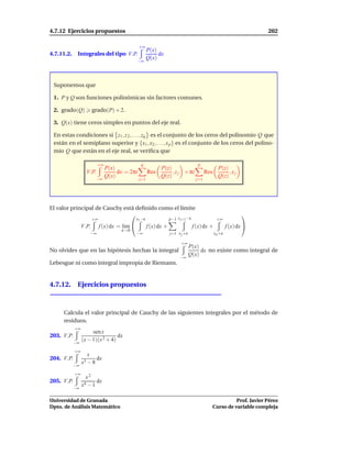 4.7.12 Ejercicios propuestos                                                                                            202

                                                 +∞
                                                        P(x)
4.7.11.2.    Integrales del tipo V.P.                        dx
                                                        Q(x)
                                                 −∞




 Suponemos que

 1. P y Q son funciones polinómicas sin factores comunes.

 2. grado(Q)            grado(P) + 2.

 3. Q(x) tiene ceros simples en puntos del eje real.

 En estas condiciones si z1 , z 2 , . . . , zq es el conjunto de los ceros del polinomio Q que
 están en el semiplano superior y {x1 , x2 , . . . , x p } es el conjunto de los ceros del polino-
 mio Q que están en el eje real, se veriﬁca que

                            +∞                    q                                   p
                                 P(x)                         P(z)                                 P(z)
                   V.P.               dx = 2πi          Res        , z j + πi              Res          ,xj
                          −∞
                                 Q(x)                         Q(z)                                 Q(z)
                                                 j=1                                 j=1




El valor principal de Cauchy está deﬁnido como el límite
                                                                                                                
                        +∞                      x1 −ε                p−1 x j+1 −ε                 +∞
                 V.P.        f (x) dx = l´m 
                                         ı              f (x) dx +                  f (x) dx +            f (x) dx 
                                       ε→0
                       −∞                       −∞                   j=1 x j +ε                  x p +ε

                                                                           +∞
                                                                                  P(x)
No olvides que en las hipótesis hechas la integral                                     dx no existe como integral de
                                                                          −∞
                                                                                  Q(x)
Lebesgue ni como integral impropia de Riemann.


4.7.12. Ejercicios propuestos



     Calcula el valor principal de Cauchy de las siguientes integrales por el método de
     residuos.
            +∞
                      sen x
203. V.P.                         dx
            −∞
                 (x − 1)(x 2 + 4)
            +∞
                   x
204. V.P.                 dx
            −∞
                 x3 − 8
            +∞
                   x2
205. V.P.               dx
            −∞
                 x4 − 1

Universidad de Granada                                                                                     Prof. Javier Pérez
Dpto. de Análisis Matemático                                                                     Curso de variable compleja
 