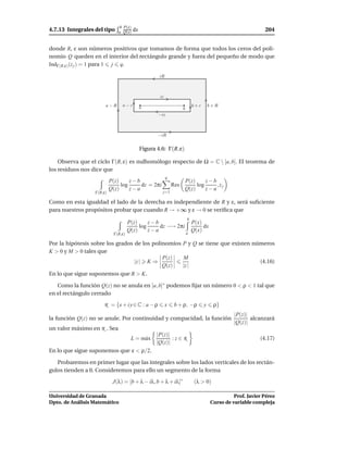 b P(x)
4.7.13 Integrales del tipo     a Q(x)    dx                                                                   204


donde R, ε son números positivos que tomamos de forma que todos los ceros del poli-
nomio Q queden en el interior del rectángulo grande y fuera del pequeño de modo que
IndΓ(R,ε) (z j ) = 1 para 1 j q.

                                                      iR



                                                      iε

                       a−R       a−ε          a                              b+ε       b+R
                                                                     b
                                                      −iε



                                                     −iR


                                              Figura 4.6: Γ(R, ε)

    Observa que el ciclo Γ(R, ε) es nulhomólogo respecto de Ω = C  [a, b]. El teorema de
los residuos nos dice que
                                                           q
                           P(z)     z−b                              P(z)     z−b
                                log     dz = 2πi               Res        log     ,zj
                           Q(z)     z−a                              Q(z)     z−a
                  Γ(R,ε)                                j=1

Como en esta igualdad el lado de la derecha es independiente de R y ε, será suﬁciente
para nuestros propósitos probar que cuando R → +∞ y ε → 0 se veriﬁca que
                                                                         b
                                      P(z)     z−b             P(x)
                                           log     dz −→ 2πi        dx
                                      Q(z)     z−a             Q(x)
                             Γ(R,ε)                          a

Por la hipótesis sobre los grados de los polinomios P y Q se tiene que existen números
K > 0 y M > 0 tales que
                                             P(z)   M
                                  |z | K ⇒                                       (4.16)
                                             Q(z)   |z |
En lo que sigue suponemos que R > K.

   Como la función Q(z) no se anula en [a, b]∗ podemos ﬁjar un número 0 < ρ < 1 tal que
en el rectángulo cerrado

                      R = {x + i y ∈ C : a − ρ             x    b + ρ, −ρ          y    ρ}
                                                                                                 |P(z)|
la función Q(z) no se anule. Por continuidad y compacidad, la función                                   alcanzará
                                                                                                 |Q(z)|
un valor máximo en R . Sea
                                                     |P(z)|
                                       L = m´ x
                                            a               :z∈R                                            (4.17)
                                                     |Q(z)|
En lo que sigue suponemos que ε < ρ/2.

   Probaremos en primer lugar que las integrales sobre los lados verticales de los rectán-
gulos tienden a 0. Consideremos para ello un segmento de la forma

                            J(λ) = [b + λ − iλ, b + λ + iλ]∗                 (λ > 0)

Universidad de Granada                                                                           Prof. Javier Pérez
Dpto. de Análisis Matemático                                                           Curso de variable compleja
 