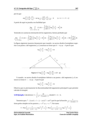 b P(x)
4.7.13 Integrales del tipo            a Q(x)    dx                                                                    207


por lo que
                      t + iε − b                          ε(b − a)
                arg                    = arc tg                          −π             (a + ε < t < b − ε)
                      t + iε − a                     (t − b)(t − a) + ε2

A partir de aquí se prueba con facilidad que
                                                                  b
                                                                      P(x)     b−x
                               l´m
                                ı               f (z) dz =                 log     − iπ dx
                               ε→0                                    Q(x)     x−a
                                [a−ε−iε,b+ε−iε]               a

Teniendo en cuenta la orientación de los segmentos, hemos probado que
                           b                                             b                                    b
                               P(x)     b−x             P(x)     b−x                 P(x)
  l´m
   ı          f (z) dz =            log     + iπ dx −        log     − iπ dx = 2πi        dx
R→+∞                           Q(x)     x−a             Q(x)     x−a                 Q(x)
 ε→0 Γ(R,ε)                a                          a                            a

La ﬁgura siguiente muestra claramente que cuando z se acerca desde el semiplano supe-
rior a un punto x del segmento ]a, b[ entonces se tiene que ϑ → π y ϕ → 0 por lo que
                                                      z−b       b−x
                                                log       → log     + iπ
                                                      z−a       x−a

                                                                             z

                                                        a|
                                                                                 |z



                                                    −
                                                                                    −



                                                 |z
                                                                                     b|




                                                                                                    ϑ
                                       ϕ
                               a                                                                b

                                                         z−b       |z − b|
                                   Figura 4.7: log           = log         + i(ϑ − ϕ)
                                                         z−a       |z − a|

   Y cuando z se acerca desde el semiplano inferior a un punto x del segmento ]a, b[ en-
tonces se tiene ϑ → −π y ϕ → 0 por lo que
                                                      z−b       b−x
                                                log       → log     − iπ
                                                      z−a       x−a
Observa que es precisamente la discontinuidad del argumento principal lo que permite
calcular la integral.
                                            1
                                                             dx
4.39 Ejemplo. Calculemos I =                                                 donde 0 < λ < π.
                                                x 2 − 2 x cosλ + 1
                                           0

                                                                                                                  1
   Tenemos que z 2 − 2z cos λ + 1 = (z − cos λ)2 + sen2 λ por lo que la función
                                                                                                        z 2 − 2z cosλ + 1
tiene polos simples en los puntos z1 = ei λ y z 2 = e−i λ . Por tanto

                               1               z−1                    1               z−1
          I = Res                          log     , z1 + Res                     log     , z2
                       (z − z1 )(z − z 2 )      z             (z − z1 )(z − z 2 )      z

Universidad de Granada                                                                                Prof. Javier Pérez
Dpto. de Análisis Matemático                                                                Curso de variable compleja
 