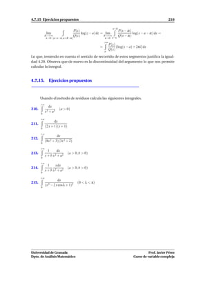 4.7.15 Ejercicios propuestos                                                                        210

                                                                a+R
                                   P(z)                         P(x − iε)
             l´m
              ı                         log(z − a) dz = l´m
                                                         ı                log(x − a − iε) dx =
           R→+∞                    Q(z)                R→+∞     Q(x − iε)
            ε→0 [a−ε−iε, a+R−iε]                         ε→0a−ε
                                                         +∞
                                                              P(x)
                                                     =             log(x − a) + 2πi dx
                                                              Q(x)
                                                         a

Lo que, teniendo en cuenta el sentido de recorrido de estos segmentos justiﬁca la igual-
dad 4.20. Observa que de nuevo es la discontinuidad del argumento lo que nos permite
calcular la integral.


4.7.15. Ejercicios propuestos



       Usando el método de residuos calcula las siguientes integrales.
       +∞
               dx
210.                   (a > 0)
            x3 + a 3
       0

       +∞
                   dx
211.
            (2 x + 1)(x + 1)
       0

       +∞
                     dx
212.
            (8x 2 + 3)(3x 2 + 2)
       0

       +∞
             1     dx
213.              2 + a2
                               (a > 0, b > 0)
            x+b x
       0

       +∞
             1    x dx
214.              2 + a2
                               (a > 0, b > 0)
            x+b x
       0

       +∞
                       dx
215.                                 (0 < λ < π)
            (x 2 − 2 x cosλ + 1)2
       0




Universidad de Granada                                                                 Prof. Javier Pérez
Dpto. de Análisis Matemático                                                 Curso de variable compleja
 