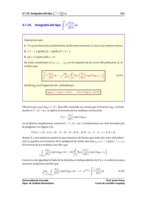 +∞ λ P(x)
4.7.16 Integrales del tipo        0 x Q(x)     dx                                                           211

                                          +∞
                                                    P(x)
4.7.16. Integrales del tipo                    xλ        dx
                                                    Q(x)
                                          0



 Suponemos que

 1. P y Q son funciones polinómicas sin factores comunes y λ no es un número entero.

 2. λ > −1 y grado(Q) > grado(P) + λ + 1.

 3. Q(x) = 0 para todo x         0.

 En estas condiciones si z1 , z 2 , . . . , zq es el conjunto de los ceros del polinomio Q se
 veriﬁca que

                   +∞                                  q
                             P(x)         2πi                        P(z)
                        xλ        dx =                      Res           exp(λ log0 z), z j            (4.21)
                             Q(x)      1 − e2 iπ λ    j=1
                                                                     Q(z)
                    0


 donde log0 es el logaritmo de z deﬁnido por

                          log0 (z) = log |z| + i ϑ(z)             ϑ(z) ∈ Arg(z) ∩ [0, 2π[




Observa que exp(λ log0 z) ∈ [zλ ]. Para ello, teniendo en cuenta que la función log0 z es holo-
morfa en C  [0, +∞[, se aplica el teorema de los residuos a la función
                                                    P(z)
                                         f (z) =         exp(λ log0 z)
                                                    Q(z)
en el abierto simplemente conexo Ω = C  [0, +∞[. Consideramos un ciclo formado por
la poligonal (ver ﬁgura 4.9).

        Γ(R, ε) = [R + iε, R + iR, −R + iR, −R − iR, R − iR, R − iε, −ε − iε, −ε + iε, R + iε]

donde R, ε son números positivos que tomamos de forma que todos los ceros del polino-
mio Q queden en el interior de la poligonal de modo que IndΓ(R,ε) (z j ) = 1 para 1 j q.
El teorema de los residuos nos dice que
                                                            q
                        P(z)                                            P(z)
                             exp(λ log0 z) dz = 2πi               Res        exp(λ log0 z), z j
                        Q(z)                                            Q(z)
               Γ(R,ε)                                       j=1

Como en esta igualdad el lado de la derecha es independiente de R y ε, es suﬁciente para
nuestros propósitos probar que
                                                                               +∞
                                  P(z)                                                   P(x)
                    l´m
                     ı                 exp(λ log0 z) dz = (1 − e2 iπ λ )            xλ        dx          (4.22)
                   R→+∞           Q(z)                                                   Q(x)
                    ε→0 Γ(R,ε)                                                  0


Universidad de Granada                                                                         Prof. Javier Pérez
Dpto. de Análisis Matemático                                                         Curso de variable compleja
 