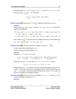1.2.5 Ejercicios resueltos                                                                    15

                              √             √                  √
     c) Tenemos que arg(−1 + i 3) = arc tg(− 3) + π = − arc tg( 3) + π = −π/3 + π = 2π/3,
                        1
     por lo que arg       √    = −2π/3. Por tanto
                    −1 + i 3
                                1      1
                                   √ =   cos(−2π/3) + i sen(−2π/3)
                             −1 + i 3 2


                                                z
Ejercicio resuelto 7 Calcula arg(z w) y arg       supuestos conocidos arg z y arg w.
                                                w
     Solución.
     Sabemos que arg z + arg w ∈ Arg(z w); además −2π < arg z + arg w          2π. Tenemos las
     siguientes posibilidades:

     −2π < argz + argw      −π =⇒ 0 < arg z + argw + 2π       π =⇒ arg(z w) = arg z + argw + 2π
        −π < arg z + argw      π =⇒ arg(z w) = arg z + argw
         π < argz + argw     2π =⇒ −π < arg z + argw − 2π      0 =⇒ arg(z w) = arg z + argw − 2π
                        z
     Para calcular arg     se procede de forma análoga teniendo en cuenta ahora que
                       w
                       z
     argz − argw ∈ Arg    y que −2π < argz − argw < 2π.
                       w
                                                                            2z − 1
Ejercicio resuelto 8 Calcula los números complejos z tales que w =
                                                                             z−2
     a) Tiene argumento principal igual a π/2;
     b) Tiene argumento principal igual a −π/2.
     Solución.
     Pongamos z = x + iy con x, y ∈ R. Como

            2z − 1 2x − 1 + 2yi (2x − 1 + 2yi)(x − 2 − iy) 2x 2 + 2y 2 − 5x + 2 − 3yi
                  =            =                          =
             z−2    x − 2 + iy        (x − 2)2 + y 2             (x − 2)2 + y 2

     deducimos que arg w = π/2 si, y sólo si, 2x 2 + 2y 2 − 5x + 2 = 0 e y < 0. Como

                         2x 2 + 2y 2 − 5x + 2 = 0 ⇐⇒ (x − 5/4)2 + y 2 = 9/16

     deducimos que arg w = π/2 cuando z está en la semicircunferencia de centro (5/4, 0)
     y radio 3/4 que está contenida en el semiplano inferior. También deducimos que
     argw = −π/2 cuando z está en la semicircunferencia de centro (5/4, 0) y radio 3/4
     que está contenida en el semiplano superior.

Ejercicio resuelto 9 Resuelve la ecuación cuadrática az2 + bz + c = 0 donde a, b, c, son
     números complejos conocidos y a = 0.
     Solución.




Universidad de Granada                                                         Prof. Javier Pérez
Dpto. de Análisis Matemático                                         Curso de variable compleja
 