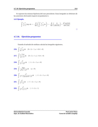 4.7.18 Ejercicios propuestos                                                                        213


    Se suponen las mismas hipótesis del caso precedente. Estas integrales se obtienen de
las anteriores derivando respecto al parámetro λ.

4.41 Ejemplo.
             +∞                               +∞
                    x−λ              d             x−λ           d       π           π2 cos(λ π)
                        log x dx = −                   dx   =−                   =
                    x+1              dλ            x+1           dλ   sen(λ π)        sen2 (λ π)
                0                             0




4.7.18. Ejercicios propuestos



       Usando el método de residuos calcula las integrales siguientes.
       +∞
             x−λ
216.               dx      (0 < λ < 1, a > 0, b > 0)
            ax + b
       0

       +∞ −λ log x
         x
217.                  dx    (0 < λ < 1, a > 0, b > 0)
            ax + b
       0

       +∞
               xλ
218.                 dx     (−1 < λ < 1, a > 0)
            (x + a)2
       0

       +∞
                 log x
219.        √             dx    (a > 0)
                x(x + a)2
       0

       +∞
                     xλ
220.                            dx        (−1 < λ < 1, a > 0)
            x 2 + 2ax cosϑ + a2
       0

       +∞
              xλ
221.               dx      (−1 < λ < 1, a > 0)
            x2 + a
       0

       +∞
                xλ
222.                   dx      (−1 < λ < 1)
            x2 + x + 1
       0




Universidad de Granada                                                                 Prof. Javier Pérez
Dpto. de Análisis Matemático                                                 Curso de variable compleja
 