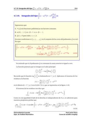 4.7.19 Integrales del tipo
                                       b       α       β P(x)                                                                      214
                                      a (x − a) (b − x) Q(x)                 dx


                                                    b
                                                                                       P(x)
4.7.19. Integrales del tipo (x − a)α (b − x)β                                               dx
                                                                                       Q(x)
                                                    a



 Suponemos que

 1. P y Q son funciones polinómicas sin factores comunes.

 2. α, β ∈] − 1, 1[ y α + β = 1 o α + β = −1.

 3. Q(x) = 0 para todo a              x        b.

 En estas condiciones si z1 , z 2 , . . . , zq es el conjunto de los ceros del polinomio Q se veri-
 ﬁca que

    b                                                           q                                   β
               α      β P(x)                   π                              P(z)       z−b
        (x − a) (b − x)          dx       =                           Res                               (z − a)α+β , z j −
   a
                          Q(x)              sen(βπ)                           Q(z)       z−a
                                                                j=1
                                                                                                          β
                                                        1                            P(z)       z−b
                                              −                l´m
                                                                ı                                             (z − a)α+β dz     (4.23)
                                                  2 i sen(βπ) R→+∞                   Q(z)       z−a
                                                                            C(0,R)




   Se entiende que si el polinomio Q es constante la suma anterior es igual a cero.

   La función potencia que se integra es el valor principal
                                                            β
                                                  z−b                                z−b
                                                                = exp β log
                                                  z−a                                z−a
                                          z−b
Recuerda que la función log                   es holomorfa en C  [a, b]. Aplicamos el teorema de los
                                          z−a
residuos a la función
                                                                               β
                                                        P(z)          z−b
                                              f (z) =                              (z − a)α+β
                                                        Q(z)          z−a
en el abierto Ω = C  [a, b] en el ciclo Γ(R, ε) que se representa en la ﬁgura 4.10.

   El teorema de los residuos nos dice que
                                                        q                                   β
                                                                      P(z)         z−b
                              f (z) dz = 2πi                Res                                 (z − a)α+β , z j
                                                                      Q(z)         z−a
                     Γ(R,ε)                         j=1

Como en esta igualdad el lado de la derecha es independiente de R y ε, es suﬁciente para
nuestros propósitos probar que
                                          b                                                                             β
                                                                       P(x)                             P(z)     z−b
  l´m
   ı         f (z) dz = 2 i sen(βπ) (x − a)α (b − x)β                       dx + l´m
                                                                                  ı                                      (z − a)α+βdz
 R→+∞                                                                  Q(x)     R→+∞                    Q(z)     z−a
  ε→0 Γ(R,ε)                          a                                                         C(0,R)
                                                                                                                                (4.24)

Universidad de Granada                                                                                             Prof. Javier Pérez
Dpto. de Análisis Matemático                                                                             Curso de variable compleja
 