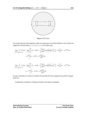 4.7.19 Integrales del tipo
                                        b       α       β P(x)                                             215
                                       a (x − a) (b − x) Q(x)     dx




                                         a − ǫ + iε                    b + ε + iε

                                                 a                      b
                                         a − ǫ − iε                    b + ǫ − iε




                                                Figura 4.10: Γ(R, ε)


Se comprueba que las integrales sobre los segmentos verticales tienden a cero. Sobre los
segmentos horizontales [a − ε ± iε, b + ε ± iε] se veriﬁca que
                              b+ε                        b
                                                             P(x)           b−x
   l´m
    ı        f (z) dz = l´m
                         ı             f (x + iε) dx =            exp β log     + iπ        (x − a)α+β dx =
   ε→0                 ε→0                                   Q(x)           x−a
  [a−ε+iε, b+ε+iε]            a−ε                        a
                               b
                                                         P(x)
                     = eiπβ (x − a)α(b − x)β                  dx
                              a
                                                         Q(x)



                              b+ε                        b
                                                             P(x)           b−x
   l´m
    ı        f (z) dz = l´m
                         ı             f (x − iε) dx =            exp β log     − iπ        (x − a)α+β dx =
   ε→0                 ε→0                                   Q(x)           x−a
  [a−ε−iε, b+ε−iε]            a−ε                        a
                                   b
                                                             P(x)
                     = e−iπβ (x − a)α (b − x)β                    dx
                                  a
                                                             Q(x)

Lo que, teniendo en cuenta el sentido de recorrido de estos segmentos justiﬁca la igual-
dad 4.24.

   El siguiente resultado es útil para calcular este tipo de integrales.




Universidad de Granada                                                                        Prof. Javier Pérez
Dpto. de Análisis Matemático                                                        Curso de variable compleja
 