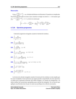 4.7.20 Ejercicios propuestos                                                                                 217


Observación

           P(z) α+β
   Si l´m z
       ı         z   = ∞, el cálculo del límite en la fórmula 4.23 puede ser complicado.
      z→∞  Q(z)
Una forma de proceder en estos casos consiste en elegir un entero k 1 de manera que
          P(z) α+β
l´m z−k+1
 ı             z    = L ∈ C, y tener en cuenta que
z→∞       Q(z)

                                                                      (x − a)α (b − x)β P(x)
                              b                                      b
                                                      P(x)
                                  (x − a)α (b − x)β        dx = l´m
                                                                 ı                           dx
                            a
                                                      Q(x)      δ→0
                                                                    a
                                                                          (1 − δx)k     Q(x)

4.7.20. Ejercicios propuestos



       Calcula las siguientes integrales usando el método de residuos.
       1
                  dx
223.
            3
       0        x 2 (1 − x)
       1
                       dx
224.        3
       1
                (x + 1)2 (1 − x)
        a
                x 2 dx
225.                              (a > 0)
       −a       a2 − x 2
        a
                         dx
226.                                         (a > 0, b > 0)
       −a   (x 2 + b2)            a2 − x 2
       b
             1                    dx
227.                                           (a < b < c)
            x−c          (x − a)(b − x)
       a
       b
                            dx
228.                                              (ac + d > 0, bc + d > 0)
       a    (cx + d) (x − a)(b − x)
       b
229.            (x − a)(b − x)dx
       a
       b
                (x − a)(b − x)
230.                                     (a < b < c)
                   x−c
       a



    La técnica de calcular integrales usando el teorema de los residuos es más amplia que
los casos estudiados. En los ejercicios que siguen puedes comprobarlo. En estos ejercicios
se indica por lo general la función que debes integrar y el camino de integración y tú
debes realizar las acotaciones apropiadas para calcular las integrales. No se trata de que
apliques una fórmula sino de que en cada caso justiﬁques los cálculos necesarios.

Universidad de Granada                                                                          Prof. Javier Pérez
Dpto. de Análisis Matemático                                                          Curso de variable compleja
 