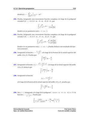 4.7.21 Ejercicios propuestos                                                                      219

                       ∞
                                1
      donde ϕ(z) = −                  (z − iπ)n .
                             (n + 1)!
                       n=0

234. Prueba, integrando una conveniente función compleja a lo largo de la poligonal
     cerrada Γ(R) = [−R, R, R + πi, −R + πi, −R] (R > 0), que
                                         +∞
                                                eαx             π
                                                      dx =
                                         −∞
                                            e x + e−x      2 cos π α
                                                                  2

      donde α es un parámetro real y −1 < α < 1.

235. Prueba, integrando una conveniente función compleja a lo largo de la poligonal
     cerrada Γ(R) = [−R, R, R + π i, −R + π i, −R] (R > 0), que

                                                         π2 sen π α
                                        +∞
                                             x eαx              2
                                                    dx =
                                       −∞
                                          e x + e−x      4 cos2 π α
                                                                 2

      donde α es un parámetro real y −1 < α < 1. ¿Puedes deducir este resultado del ejer-
      cicio anterior?.
                                   1 − e2 iz
236. Integrando la función z →                a lo largo de la frontera de la mitad superior del
                                      z2
      anillo A(0; ε, R), Prueba que:
                                             +∞
                                                sen2 x     π
                                                       dx = .
                                                  x2       2
                                                   0

                                           e3iz −3 eiz +2
237. Integrando la función f (z) =                        a lo largo de la mitad superior del anillo
                                                 z3
      A(0; ε, R) deducir que
                                              +∞
                                                        sen x 3      3π
                                                                dx =
                                                          x           8
                                              0

238. Integrando la función
                                                            z + i eiz −i
                                                  f (z) =
                                                                z3
      a lo largo de la frontera de la mitad superior del anillo A(0; ε, R), prueba que
                                              +∞
                                                       x − senx      π
                                                            3
                                                                dx =
                                                          x          4
                                               0


239. Sea a > 1. Integrando a lo largo de la poligonal [−π, π, π + i n, −π + i n, −π] ( n ∈ N ) la
                     z
     función z →           , Prueba que:
                  a − e−iz
                                  π
                                         x sen x          2π     1+a
                                                     dx =    log     .
                                 −π
                                    1 + a2 − 2a cosx       a      a



Universidad de Granada                                                               Prof. Javier Pérez
Dpto. de Análisis Matemático                                               Curso de variable compleja
 