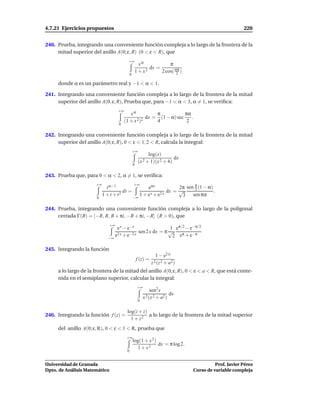 4.7.21 Ejercicios propuestos                                                                           220


240. Prueba, integrando una conveniente función compleja a lo largo de la frontera de la
     mitad superior del anillo A(0; ε, R) (0 < ε < R), que
                                          +∞
                                                    xα            π
                                                         dx =
                                                  1 + x2      2 cos( απ )
                                                                      2
                                             0

     donde α es un parámetro real y −1 < α < 1.

241. Integrando una conveniente función compleja a lo largo de la frontera de la mitad
     superior del anillo A(0, ε, R), Prueba que, para −1 < α < 3, α = 1, se veriﬁca:
                                   +∞
                                           xα          π            πα
                                                   dx = (1 − α) sec    .
                                        (1 + x 2)2     4             2
                                   0

242. Integrando una conveniente función compleja a lo largo de la frontera de la mitad
     superior del anillo A(0; ε, R), 0 < ε < 1, 2 < R, calcula la integral:
                                                 +∞
                                                            log(x)
                                                                         dx
                                                      (x 2 + 1)(x 2 + 4)
                                                 0

243. Prueba que, para 0 < α < 2, α = 1, se veriﬁca:

                                                                  2π sen π (1 − α)
                      +∞                         +∞
                             t α−1                eαx                    3
                                      dt =                   dx = √                .
                       0
                           1 + t + t2      −∞
                                              1 + e x + e2 x       3 sen πα

244. Prueba, integrando una conveniente función compleja a lo largo de la poligonal
     cerrada Γ(R) = [−R, R, R + πi, −R + πi, −R] (R > 0), que
                              +∞
                                  e x − e−x                  1 eπ/2 − e−π/2
                                              sen 2 x dx = π √
                              −∞
                                 e2 x + e−2 x                 2 eπ + e−π

245. Integrando la función
                                                                 1 − e2 iz
                                                     f (z) =
                                                               z 2 (z 2 + a2)
     a lo largo de la frontera de la mitad del anillo A(0; ε, R), 0 < ε < a < R, que está conte-
     nida en el semiplano superior, calcular la integral:
                                                     +∞
                                                               sen2 x
                                                                          dx
                                                          x 2 (x 2 + a2 )
                                                      0

                                         log(i + z)
246. Integrando la función f (z) =                  a lo largo de la frontera de la mitad superior
                                           1 + z2
     del anillo A(0; ε, R), 0 < ε < 1 < R, prueba que
                                         +∞
                                                 log(1 + x 2)
                                                              dx = π log 2.
                                                   1 + x2
                                         0


Universidad de Granada                                                                    Prof. Javier Pérez
Dpto. de Análisis Matemático                                                    Curso de variable compleja
 