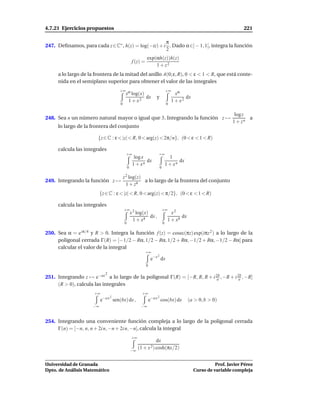 4.7.21 Ejercicios propuestos                                                                                                 221

                                                   π
247. Deﬁnamos, para cada z∈C∗ , h(z) = log(−iz) + i . Dado α∈] − 1, 1[, integra la función
                                                   2
                                                                  exp(αh(z))h(z)
                                                       f (z) =
                                                                      1 + z2
     a lo largo de la frontera de la mitad del anillo A(0; ε, R), 0 < ε < 1 < R, que está conte-
     nida en el semiplano superior para obtener el valor de las integrales
                                          +∞ α                                       +∞
                                            x log(x)                                        xα
                                                                 dx      y                       dx
                                                   1 + x2                                 1 + x2
                                           0                                         0

                                                                                                                         log z
248. Sea n un número natural mayor o igual que 3. Integrando la función z →                                                    a
                                                                                                                        1 + zn
     lo largo de la frontera del conjunto

                       {z ∈ C : ε < |z| < R, 0 < arg(z) < 2π/n}, (0 < ε < 1 < R)

     calcula las integrales
                                                +∞                        +∞
                                                         log x                         1
                                                               dx                           dx
                                                        1 + xn                       1 + xn
                                                   0                         0

                                               z 2 log(z)
249. Integrando la función z →                            a lo largo de la frontera del conjunto
                                                 1 + z4
                          {z ∈ C : ε < |z| < R, 0 < arg(z) < π/2}, (0 < ε < 1 < R)

     calcula las integrales
                                               +∞ 2                              +∞
                                                       x log(x)                         x2
                                                                dx ,                         dx
                                                        1 + x4                        1 + x4
                                               0                                 0

250. Sea α = e iπ/4 y R > 0. Integra la función f (z) = cosec(πz) exp(iπz 2 ) a lo largo de la
     poligonal cerrada Γ(R) = [−1/2 − Rα, 1/2 − Rα, 1/2 + Rα, −1/2 + Rα, −1/2 − Rα] para
     calcular el valor de la integral
                                                                 +∞
                                                                         2
                                                                      e−x dx
                                                                 0

                               2
251. Integrando z → e−ax a lo largo de la poligonal Γ(R) = [−R, R, R + i 2b , −R + i 2b , −R]
                                                                          a           a
     (R > 0), calcula las integrales
                      +∞                                      +∞
                              −a x 2                                     2
                          e            sen(bx) dx ,                  e−a x cos(bx) dx             (a > 0, b > 0)
                     −∞                                      −∞


254. Integrando una conveniente función compleja a lo largo de la poligonal cerrada
     Γ(n) = [−n, n, n + 2i n, −n + 2i n, −n], calcula la integral
                                                       +∞
                                                                        dx
                                                       −∞
                                                            (1 + x 2) cosh(πx/2)


Universidad de Granada                                                                                          Prof. Javier Pérez
Dpto. de Análisis Matemático                                                                          Curso de variable compleja
 