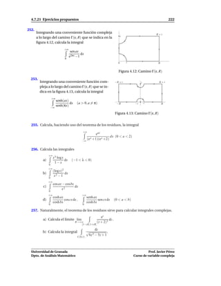 4.7.21 Ejercicios propuestos                                                                                   222

252.
       Integrando una conveniente función compleja                                                      R+i
       a lo largo del camino Γ(ε, R) que se indica en la                         i

       ﬁgura 4.12, calcula la integral
                               +∞
                                     sen ax
                                            dx
                                    e2πx −1
                               0
                                                                             0       ε                   R


                                                                              Figura 4.12: Camino Γ(ε, R)

  253.
         Integrando una conveniente función com-                           −R + i              i          R+i
         pleja a lo largo del camino Γ(ε, R) que se in-
         dica en la ﬁgura 4.13, calcula la integral
                    +∞
                         senh(ax)
                                  dx     (a > 0, a = π)                     −R            −ε       ε         R
                         senh(πx)
                    −∞

                                                                           Figura 4.13: Camino Γ(ε, R)


  255. Calcula, haciendo uso del teorema de los residuos, la integral
                                             +∞
                                                       eax
                                                                 dx (0 < a < 2)
                                             −∞
                                                (e x +1)(e x +2)

  256. Calcula las integrales
                +∞ λ
                  x log x
           a)                  dx    (−1 < λ < 0)
                         1−x
                0
                +∞
                     (log x)2
           b)                 dx
                      x2 − 1
                0
                +∞
                     cos ax − cosbx
           c)                       dx
                           x2
                0
                +∞                           +∞
                     cosh ax                      senh ax
           d)                cos cx dx ,                  sen cx dx        (0 < a < b)
                     cosh bx                      cosh bx
                0                            0

  257. Naturalmente, el teorema de los residuos sirve para calcular integrales complejas.
                                                              ez
           a) Calcula el límite l´m
                                 ı                                  dz .
                                        R→+∞               (z + 2)3
                                           [1−i R,1+i R]
                                                        dz
           b) Calcula la integral                 √              .
                                                   6z 2 − 5z + 1
                                         C(0,1)




  Universidad de Granada                                                                           Prof. Javier Pérez
  Dpto. de Análisis Matemático                                                           Curso de variable compleja
 
