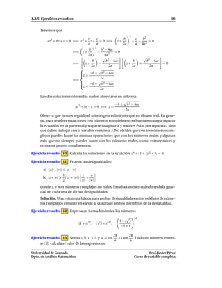 1.2.5 Ejercicios resueltos                                                                                  16


     Tenemos que
                                                                               2
                                   b   c                                  b            c  b2
          az2 + bz + c = 0 ⇐⇒ z 2 + z + = 0 ⇐⇒                       z+            +     − 2 =0
                                   a   a                                  2a           a 4a
                                                2
                                          b             b2 − 4ac
                              ⇐⇒ z +                −            =0
                                          2a              4a 2
                                               b           b2 − 4ac                 b      b2 − 4ac
                              ⇐⇒        z+        −                        z+         +               =0
                                               2a            2a                    2a        2a
                                    
                                    
                                        −b +            b2 − 4ac
                                    
                                    z =
                                                        2a
                              ⇐⇒
                                    
                                                        b2 − 4ac
                                    z = −b −
                                    
                                                        2a

     Las dos soluciones obtenidas suelen abreviarse en la forma

                                                                    −b ±    b2 − 4ac
                                az2 + bz + c = 0 ⇐⇒ z =
                                                                           2a
     Observa que hemos seguido el mismo procedimiento que en el caso real. En gene-
     ral, para resolver ecuaciones con números complejos no es buena estrategia separar
     la ecuación en su parte real y su parte imaginaria y resolver éstas por separado, sino
     que debes trabajar con la variable compleja z. No olvides que con los números com-
     plejos puedes hacer las mismas operaciones que con los números reales y algunas
     más que no siempre puedes hacer con los números reales, como extraer raíces y
     otras que pronto estudiaremos.

Ejercicio resuelto 10 Calcula las soluciones de la ecuación z4 + (1 + i)z2 + 5i = 0.

Ejercicio resuelto 11 Prueba las desigualdades:

       a) ||z| − |w||     |z − w|
                        1              z   w
       b) |z + w|         (|z| + |w|)    +
                        2             |z| |w|
     donde z, w son números complejos no nulos. Estudia también cuándo se da la igual-
     dad en cada una de dichas desigualdades.
     Solución. Una estrategia básica para probar desigualdades entre módulos de núme-
     ros complejos consiste en elevar al cuadrado ambos miembros de la desigualdad.

Ejercicio resuelto 12 Expresa en forma binómica los números
                                                                         √         24
                                          25
                                                  √                   1+i 3
                                    (1 + i) ,    ( 3 + i)37 ,
                                                                      −1 + i

                                                                2π        2π
Ejercicio resuelto 13 Sean n ∈ N, n             2, y w = cos       + i sen . Dado un número entero,
                                                                 n         n
     m ∈ Z, calcula el valor de las expresiones:

Universidad de Granada                                                                       Prof. Javier Pérez
Dpto. de Análisis Matemático                                                       Curso de variable compleja
 