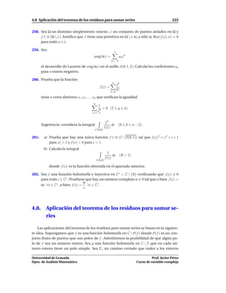 4.8 Aplicación del teorema de los residuos para sumar series                                                    223


258. Sea Ω un dominio simplemente conexo, S un conjunto de puntos aislados en Ω y
     f ∈ H (Ω  S ). Justiﬁca que f tiene una primitiva en Ω  S si, y sólo si, Res( f (z), w) = 0
     para todo w ∈ S .

259. Sea
                                                                    ∞
                                             cotg(πz) =                  an z n
                                                               n=−∞

       el desarrollo de Laurent de cotg(πz) en el anillo A(0; 1, 2). Calcula los coeﬁcientes an
       para n entero negativo.

260. Prueba que la función
                                                                n
                                                                        zk
                                                    f (z) =
                                                                        k!
                                                               k=0

       tiene n ceros distintos z1 , z 2 , . . . , zn que veriﬁcan la igualdad
                                             n
                                                1
                                                 q = 0 (2                q     n)
                                            j=1
                                                zj


                                                           zk
       Sugerencia: considera la integral                        dz       (0       k    n − 2).
                                                          f (z)
                                              C(0,R)

261.     a) Prueba que hay una única función f ∈ H (C  D(0, 1)) tal que f (z)2 = z 2 + z + 1
            para |z| > 1 y f (x) > 0 para x > 1.
        b) Calcula la integral
                                                            1
                                                                dz           (R > 1)
                                                          f (z)
                                                 C(0,R)

            donde f (z) es la función obtenida en el apartado anterior.

262. Sea f una función holomorfa e inyectiva en C∗ = C  {0} veriﬁcando que f (z) = 0
     para todo z ∈ C∗ . Pruébese que hay un número complejo α = 0 tal que o bien f (z) =
                                 α
     αz ∀z ∈ C∗ , o bien f (z) =   ∀z ∈ C∗ .
                                 z




4.8.      Aplicación del teorema de los residuos para sumar se-
          ries

    Las aplicaciones del teorema de los residuos para sumar series se basan en la siguien-
te idea. Supongamos que f es una función holomorfa en C  P( f ) donde P( f ) es un con-
junto ﬁnito de puntos que son polos de f . Admitiremos la posibilidad de que algún po-
lo de f sea un número entero. Sea g una función holomorfa en C  Z que en cada nú-
mero entero tiene un polo simple. Sea Γn un camino cerrado que rodee a los enteros

Universidad de Granada                                                                             Prof. Javier Pérez
Dpto. de Análisis Matemático                                                             Curso de variable compleja
 
