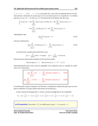 4.8 Aplicación del teorema de los residuos para sumar series                                                                    224


{−n, −n + 1, . . ., −1, 0, 1, . . ., n − 1, n} y a los polos de f una sola vez dejando fuera a los de-
más enteros. Teniendo en cuenta que si k es un entero que no es un polo de f se veriﬁca
que Res( f (z)g(z), k) = f (k) Res(g(z), k), el teorema de los residuos nos dice que

             f (z)g(z) dz = 2πi                  Res( f (z)g(z), k) IndΓn (k) + 2πi                    Res( f (z)g(z), w) =
        Γn                             k∈Z                                                  w∈P( f )
                                      k∈P( f )
                                       /
                                         n
                           = 2πi                 f (k) Res(g(z), k) + 2πi                 Res( f (z)g(z), w)
                                       k=−n                                    w∈P( f )
                                      k∈P( f )
                                        /

Supongamos que
                                                      l´m
                                                       ı      f (z)g(z) dz = 0                                                (4.25)
                                                      n→∞
                                                         Γn

entonces obtenemos
                                       n
                           l´m
                            ı                 f (k) Res(g(z), k) = −                  Res( f (z)g(z), w)                      (4.26)
                          n→∞
                                    k=−n                                   w∈P( f )
                                   k∈P( f )
                                     /


   Las elecciones usuales para la función g son
                                      π                                                 π
                     g(z) =                sen πz = π cotg πz;             g(z) =            = π cosec πz
                                    cos πz                                            sen πz
funciones que tienen polos simples en los enteros siendo

                        Res(π cotg πz, k) = 1,              Res(π cosec πz, k) = (−1)k                 (k ∈ Z)

Particularizando para estos casos la igualdad 4.26, supuesto que se cumpla la condi-
ción 4.25, obtenemos
                                      n
                          l´m
                           ı                  f (k)   =−               Res π f (z) cotg πz, w               (4.27)
                          n→∞
                                    k=−n                    w∈P( f )
                                   k∈P( f )
                                     /
                           n
                  l´m
                   ı            (−1)k f (k)           =−               Res π f (z) cosec πz, w              (4.28)
                 n→∞
                         k=−n                               w∈P( f )
                        k∈P( f )
                          /


A continuación vamos a imponer a la función f condiciones suﬁcientes para que se cum-
pla la condición 4.25 para dichas elecciones de la función g.

   Como camino de integración Γn vamos a tomar la poligonal (es un cuadrado)
               1               1              1              1               1
     Γn = [(n + )(−1 − i), (n + )(1 − i), (n + )(1 + i), (n + )(−1 + i), (n + )(−1 − i)].
               2               2              2              2               2



 4.44 Proposición. Para todo z ∈ Γn se veriﬁca que |cotg πz| < 2 y |cosecπz| < 2.
                                  ∗




Universidad de Granada                                                                                       Prof. Javier Pérez
Dpto. de Análisis Matemático                                                                       Curso de variable compleja
 
