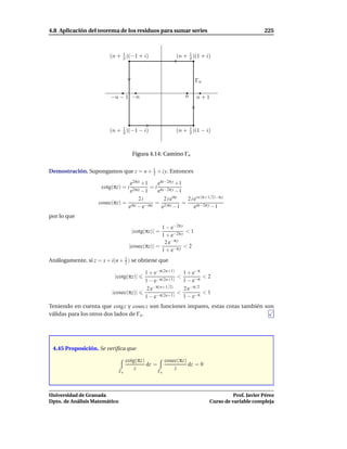 4.8 Aplicación del teorema de los residuos para sumar series                                       225



                         (n + 1 )(−1 + i)
                              2                              (n + 1 )(1 + i)
                                                                  2




                                                                     Γn

                         −n − 1 −n                               n    n+1




                         (n + 1 )(−1 − i)
                              2
                                                                  1
                                                             (n + 2 )(1 − i)



                                      Figura 4.14: Camino Γn


Demostración. Supongamos que z = n + 1 + i y. Entonces
                                     2

                                e2πiz +1    eπi−2π y +1
                     cotg(πz) = i        = i πi−2π y
                                e2πiz −1    e        −1
                                    2i         2ie iπz
                                                         2 i ei n (π+1/2)−π y
                    cosec(πz) = iπz −iπz = 2 iπz       =
                               e −e           e    −1        eiπ−2π y −1
por lo que
                                                   1 − e−2π y
                                      |cotg(πz)| =            <1
                                                   1 + e−2π y
                                                    2 e−π y
                                     |cosec(πz)| =            <2
                                                   1 + e−π y
Análogamente, si z = x + i(n + 1 ) se obtiene que
                               2

                                            1 + e−π(2n+1) 1 + e−π
                           |cotg(πz)|                     <         <2
                                            1 − e−π(2n+1) 1 − e−π
                                             2 e−π(n+1/2)   2 e−π/2
                          |cosec(πz)|                     <         <1
                                            1−e  −π(2n+1)   1 − e−π
Teniendo en cuenta que cotg z y cosecz son funciones impares, estas cotas también son
válidas para los otros dos lados de Γn .




 4.45 Proposición. Se veriﬁca que

                                    cotg(πz)             cosec(πz)
                                             dz =                  dz = 0
                                        z                    z
                               Γn                   Γn




Universidad de Granada                                                                Prof. Javier Pérez
Dpto. de Análisis Matemático                                                Curso de variable compleja
 