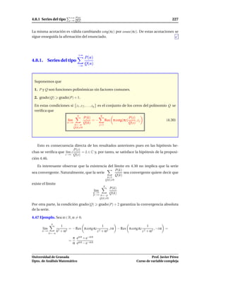 +∞ P(n)
4.8.1 Series del tipo          −∞ Q(n)                                                                           227


La misma acotación es válida cambiando cotg(πz) por cosec(πz). De estas acotaciones se
sigue enseguida la aﬁrmación del enunciado.




                                      +∞
                                             P(n)
4.8.1. Series del tipo
                                      −∞
                                             Q(n)



 Suponemos que

 1. P y Q son funciones polinómicas sin factores comunes.

 2. grado(Q)         grado(P) + 1.

 En estas condiciones si z1 , z 2 , . . . , zq es el conjunto de los ceros del polinomio Q se
 veriﬁca que
                                      n                  q
                                             P(k)                               P(z)
                              l´m
                               ı                  =−           Res π cotg(πz)        ,zj                     (4.30)
                              n→∞            Q(k)                               Q(z)
                                    k=−n                 j=1
                                    Q(k)=0




   Esto es consecuencia directa de los resultados anteriores pues en las hipótesis he-
                          P(z)
chas se veriﬁca que l´m z
                     ı         = L ∈ C y, por tanto, se satisface la hipótesis de la proposi-
                    z→∞ Q(z)
ción 4.46.

   Es interesante observar que la existencia del límite en 4.30 no implica que la serie
                                                  P(k)
sea convergente. Naturalmente, que la serie            sea convergente quiere decir que
                                                  Q(k)
                                                                  k∈Z
                                                                 Q(k)=0
existe el límite
                                                             q
                                                                   P(k)
                                                   l´m
                                                    ı
                                                   q→∞
                                                   p→∞ k=−p
                                                                   Q(k)
                                                      Q(k)=0

Por otra parte, la condición grado(Q)                  grado(P) + 2 garantiza la convergencia absoluta
de la serie.

4.47 Ejemplo. Sea α ∈ R, α = 0.
              n
                      1                                   1                                   1
       l´m
        ı                     = − Res π cotg πz                    , i α − Res π cotg πz              , −i α =
      n→∞           k2 + α2                          z 2 + α2                              z 2 + α2
             k=−n
                                  π eα π + e−α π
                              =
                                  α eα π − e−α π


Universidad de Granada                                                                         Prof. Javier Pérez
Dpto. de Análisis Matemático                                                         Curso de variable compleja
 