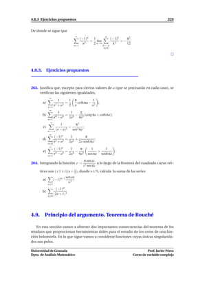 4.8.3 Ejercicios propuestos                                                                           229


De donde se sigue que
                                       ∞                   n
                                           (−1)n  1              (−1)k    π2
                                                 = l´m
                                                     ı                 =−
                                             n2   2 n→∞            k2     12
                                     n=1                  k=−n
                                                           k=0




4.8.3. Ejercicios propuestos



263. Justiﬁca que, excepto para ciertos valores de a (que se precisarán en cada caso), se
     veriﬁcan las siguientes igualdades.
               ∞
                       1     1         π           1
        a)                 =             coth πa − 2 ;
                    n2 + a2 2          a          a
              n=1
               ∞
                      1            1     π
        b)                    =        − 3 (cotg πa + cothπa);
                    n4 − a4       2a 4  4a
              n=1
                ∞
                      1         π2
         c)                 =         ;
              n=−∞
                   (n − a)2   sen2 πa
               ∞
                    (−1)n      1      π
        d)                   = 2+            ;
                    n 2 + a2  2a  2a senh πa
              n=0
               ∞
                    (−1)n    1   π               1       1
        e)                 =   −                     +        .
                    n4 − a4 2a4 4a3            sen πa senh πa
              n=1
                                            π sen az
264. Integrando la función z →                        a lo largo de la frontera del cuadrado cuyos vér-
                                            z3 sen πz
       tices son (±1 ± i)(n + 1 ), donde n ∈ N, calcula la suma de las series
                              2
                              sen an
        a)          (−1)n+1
                                n3
              n 1
                     (−1)n
        b)
                    (2n + 1)3
              n 0




4.9.      Principio del argumento. Teorema de Rouché

    En esta sección vamos a obtener dos importantes consecuencias del teorema de los
residuos que proporcionan herramientas útiles para el estudio de los ceros de una fun-
ción holomorfa. En lo que sigue vamos a considerar funciones cuyas únicas singularida-
des son polos.

Universidad de Granada                                                                   Prof. Javier Pérez
Dpto. de Análisis Matemático                                                   Curso de variable compleja
 