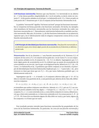 4.9 Principio del argumento. Teorema de Rouché                                                     230


4.49 Funciones meromorfas. Diremos que una función f es meromorfa en un abierto
Ω ⊂ C si las únicas posibles singularidades de f en Ω son polos, es decir, existe un con-
junto P ⊂ Ω de puntos aislados en Ω tal que f es holomorfa en Ω  P y f tiene un polo en
cada punto de P. Notaremos por M (Ω) el conjunto de las funciones meromorfas en Ω.

    La palabra “meromorfa” signiﬁca “de forma racional” porque las funciones meromor-
fas se comportan de forma parecida a las funciones racionales. De hecho, los ejemplos
más inmediatos de funciones meromorfas son las funciones racionales las cuales son
funciones meromorfas en C. Naturalmente, toda función holomorfa es también una fun-
ción meromorfa. Más aún, el cociente f /g de dos funciones holomorfas en un abierto Ω,
supuesto que g no es idénticamente nula en ninguna componente conexa de Ω, es una
función meromorfa en Ω.



 4.50 Principio de identidad para funciones meromorfas. Una función meromorfa en
 un dominio cuyos ceros tienen algún punto de acumulación en el dominio es idéntica-
 mente nula.


Demostración. Sea Ω un dominio y f una función meromorfa en Ω. Notemos Z( f ) el
conjunto de las ceros y P( f ) el conjunto de los polos de f en Ω. Como P( f ) es un conjun-
to de puntos aislados en Ω, el conjunto Ω1 = Ω  P( f ) es abierto. Supongamos que Z( f )
tiene algún punto de acumulación en Ω. Es evidente que un punto de acumulación de
ceros también es un cero de f por lo que, en la hipótesis hecha, deberá ser Z( f )′ ∩ Ω1 = Ø.
Como f es holomorfa en Ω1 , si probamos que dicho conjunto es un dominio, el princi-
pio de identidad para funciones holomorfas implicará que f (z) = 0 para todo z ∈ Ω1 , pero
entonces es claro que tiene que ser P( f ) = Ø y, por tanto, habremos probado que f es
idénticamente nula en Ω.

   Supongamos que Ω1 = A ∪ B siendo A y B conjuntos abiertos tales que A ∩ B = Ø. La
idea es extender esta partición de Ω1 a una partición por abiertos de Ω. Para ello, deﬁni-
mos los conjuntos
   A = A ∪ {z ∈ P( f ) : ∃r > 0, D(z, r)  {z} ⊂ A}, B = B ∪ {z ∈ P( f ) : ∃r > 0, D(z, r)  {z} ⊂ B}
es inmediato que ambos conjuntos son abiertos. Además, si z ∈ P( f ), por ser P( f ) un con-
junto de puntos aislados en Ω, hay algún r > 0 tal que D(z, r) ⊂ Ω y D(a, r) ∩ P( f ) = {z}. El
conjunto D(z, r)  {z} está contenido en Ω1 y, como dicho conjunto es conexo, deberá ocu-
rrir que o bien está contenido en A o bien está contenido en B. En consecuencia A ∪ B = Ω
y A ∩ B = Ø. Como Ω es un dominio alguno de ellos debe ser vacío y, por tanto, alguno de
los conjuntos A o B tiene que ser vacío.



   Este resultado permite extender para funciones meromorfas las propiedades de los
ceros de las funciones holomorfas. En particular, los ceros de una función meromorfa y

Universidad de Granada                                                              Prof. Javier Pérez
Dpto. de Análisis Matemático                                              Curso de variable compleja
 