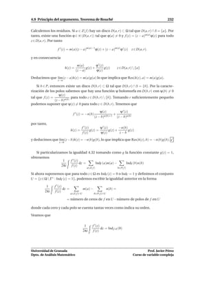 4.9 Principio del argumento. Teorema de Rouché                                                                     232


Calculemos los residuos. Si a ∈ Z( f ) hay un disco D(a, r) ⊂ Ω tal que D(a, r) ∩ S = {a}. Por
tanto, existe una función ϕ ∈ H (D(a, r)) tal que ϕ(a) = 0 y f (z) = (z − a)m(a) ϕ(z) para todo
z ∈ D(a, r). Por tanto

                     f ′ (z) = m(a)(z − a)m(a)−1ϕ(z) + (z − a)m(a)ϕ ′ (z)                  z ∈ D(a, r).

y en consecuencia

                                       m(a)          ϕ ′ (z)
                            h(z) =            g(z) +         g(z)               z ∈ D(a, r)  {a}
                                      (z − a)        ϕ(z)

Deducimos que l´m (z − a)h(z) = m(a)g(a) lo que implica que Res(h(z), a) = m(a)g(a).
               ı
                     z→a

    Si b ∈ P, entonces existe un disco D(b, r) ⊂ Ω tal que D(b, r) ∩ S = {b}. Por la caracte-
rización de los polos sabemos que hay una función ψ holomorfa en D(b, r) con ψ(b) = 0
                    ψ(z)
tal que f (z) =              para todo z ∈ D(b, r)  {b}. Tomando r suﬁcientemente pequeño
                 (z − b)n(b)
podemos suponer que ψ(z) = 0 para todo z ∈ D(b, r). Tenemos que

                                                              ψ(z)         ψ ′ (z)
                                    f ′ (z) = −n(b)                    +
                                                          (z − b)n(b)+1 (z − b)n(b)
por tanto,
                                           f ′ (z)        ψ ′ (z)        −n(b)
                                  h(z) =           g(z) =         g(z) +       g(z)
                                            f (z)         ψ(z)           z−b
y deducimos que l´m (z − b)h(z) = −n(b)g(b), lo que implica que Res(h(z), b) = −n(b)g(b).
                 ı
                      z→b


   Si particularizamos la igualdad 4.32 tomando como g la función constante g(z) = 1,
obtenemos
                    1    f ′ (z)
                                 dz =  IndΓ (a)m(a) −   IndΓ (b)n(b)
                   2πi    f (z)
                             Γ                   a∈Z( f )                       b∈P( f )

Si ahora suponemos que para todo z ∈ Ω es IndΓ (z) = 0 o IndΓ = 1 y deﬁnimos el conjunto
U = {z ∈ Ω  Γ∗ : IndΓ (z) = 1}, podemos escribir la igualdad anterior en la forma

          1        f ′ (z)
                           dz =                m(a) −                  n(b) =
         2πi        f (z)
               Γ                  a∈Z( f )∩U              b∈P( f )∩U

                             = número de ceros de f en U - número de polos de f en U

donde cada cero y cada polo se cuenta tantas veces como indica su orden.

Veamos que

                                                1        f ′ (z)
                                                                 dz = Ind f ◦Γ (0)
                                               2πi        f (z)
                                                     Γ




Universidad de Granada                                                                                Prof. Javier Pérez
Dpto. de Análisis Matemático                                                                Curso de variable compleja
 