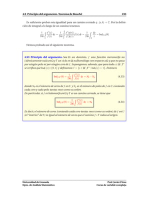 4.9 Principio del argumento. Teorema de Rouché                                                              233


   Es suﬁciente probar esta igualdad para un camino cerrado γ : [a, b] → C. Por la deﬁni-
ción de integral a lo largo de un camino tenemos
                                            b
                1        f ′ (z)       1        f ′ (γ(t)) ′          1           dz
                                 dz =                     γ (t) dt =                 = Ind f ◦γ (0)
               2πi        f (z)       2πi        f (γ(t))            2πi          z
                     γ                      a                              f ◦γ


   Hemos probado así el siguiente teorema.



 4.53 Principio del argumento. Sea Ω un dominio, f una función meromorfa no
 i dénticamente nula en Ω y Γ un ciclo en Ω nulhomólogo con respecto a Ω y que no pasa
 por ningún polo ni por ningún cero de f . Supongamos, además, que para todo z∈Ω  Γ∗
 se veriﬁca que IndΓ (z) ∈ {0, 1} y deﬁnamos U = {z ∈ Ω  Γ∗ : IndΓ (z) = 1}. Entonces

                                                  1        f ′ (z)
                               Ind f ◦Γ (0) =                      dz = N0 − N p                        (4.33)
                                                 2πi        f (z)
                                                       Γ


 donde N0 es el número de ceros de f en U y N p es el número de polos de f en U contando
 cada cero y cada polo tantas veces como su orden.
 En particular, si f es holomorfa en Ω y Γ es un camino cerrado, se tiene que

                                                     1         f ′ (z)
                                  Ind f ◦Γ (0) =                       dz = N0                          (4.34)
                                                    2πi         f (z)
                                                           Γ


 Es decir, el número de ceros (contando cada cero tantas veces como su orden) de f en U
 (el “interior” de Γ) es igual al número de veces que el camino f ◦ Γ rodea al origen.




Universidad de Granada                                                                         Prof. Javier Pérez
Dpto. de Análisis Matemático                                                         Curso de variable compleja
 