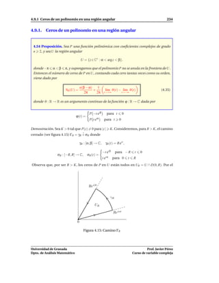 4.9.1 Ceros de un polinomio en una región angular                                                        234


4.9.1. Ceros de un polinomio en una región angular


 4.54 Proposición. Sea P una función polinómica con coeﬁcientes complejos de grado
 n 2, y sea U la región angular

                                   U = {z ∈ C∗ : α < arg z < β}.

 donde −π α < β π, y supongamos que el polinomio P no se anula en la frontera de U.
 Entonces el número de ceros de P en U, contando cada cero tantas veces como su orden,
 viene dado por

                                   n(β − α)    1
                       N0 (U) =             +            l´m ϑ(t) − l´m ϑ(t)
                                                          ı          ı                               (4.35)
                                      2π      2π       t→+∞               t→−∞


 donde ϑ : R → R es un argumento continuo de la función ϕ : R → C dada por


                                          P −t eiβ        para t          0
                               ϕ(t) =
                                          P te   iα
                                                       para t         0

Demostración. Sea K > 0 tal que P(z) = 0 para |z |             K. Consideremos, para R > K, el camino
cerrado (ver ﬁgura 4.15) ΓR = γR + σR donde

                                   γR : [α, β] → C,      γR (t) = R eit ,

                                                      −t ei β       para − R       t   0
                 σR : [−R, R] → C,      σR (t) =
                                                      t ei α    para 0        t   R
Observa que, por ser R > K, los ceros de P en U están todos en UR = U ∩ D(0, R). Por el




                                         Reiβt


                                                               γR

                                              UR

                                                                Reiαt

                               0

                                     Figura 4.15: Camino ΓR




Universidad de Granada                                                                      Prof. Javier Pérez
Dpto. de Análisis Matemático                                                      Curso de variable compleja
 