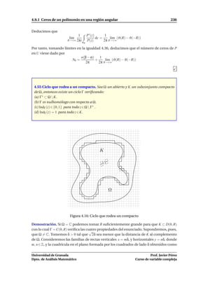 4.9.1 Ceros de un polinomio en una región angular                                      236


Deducimos que
                            1    P ′ (z)       1
                       l´m
                        ı                dz =     l´m (ϑ(R) − ϑ(−R))
                                                   ı
                      R→+∞ 2πi   P(z)         2π R→+∞
                               σR

Por tanto, tomando límites en la igualdad 4.36, deducimos que el número de ceros de P
en U viene dado por
                             n(β − α)    1
                        N0 =          +     l´m (ϑ(R) − ϑ(−R))
                                             ı
                                 2π     2π R→+∞




 4.55 Ciclo que rodea a un compacto. Sea Ω un abierto y K un subconjunto compacto
 de Ω, entonces existe un ciclo Γ veriﬁcando:
 (a) Γ∗ ⊂ Ω  K.
 (b) Γ es nulhomólogo con respecto a Ω.
 (c) IndΓ (z) ∈ {0, 1} para todo z ∈ Ω  Γ∗ .
 (d) IndΓ (z) = 1 para todo z ∈ K.




                                          K




                                               Ω




                       Figura 4.16: Ciclo que rodea un compacto

Demostración. Si Ω = C podemos tomar R suﬁcientemente grande para que K ⊂ D(0, R)
con lo cual Γ = C(0, R) veriﬁca las cuatro propiedades del enunciado. Supondremos, pues,
                                      √
que Ω = C. Tomemos δ > 0 tal que 2δ sea menor que la distancia de K al complemento
de Ω. Consideremos las familias de rectas verticales x = mδ, y horizontales y = nδ, donde
m, n ∈ Z, y la cuadrícula en el plano formada por los cuadrados de lado δ obtenidos como

Universidad de Granada                                                    Prof. Javier Pérez
Dpto. de Análisis Matemático                                    Curso de variable compleja
 